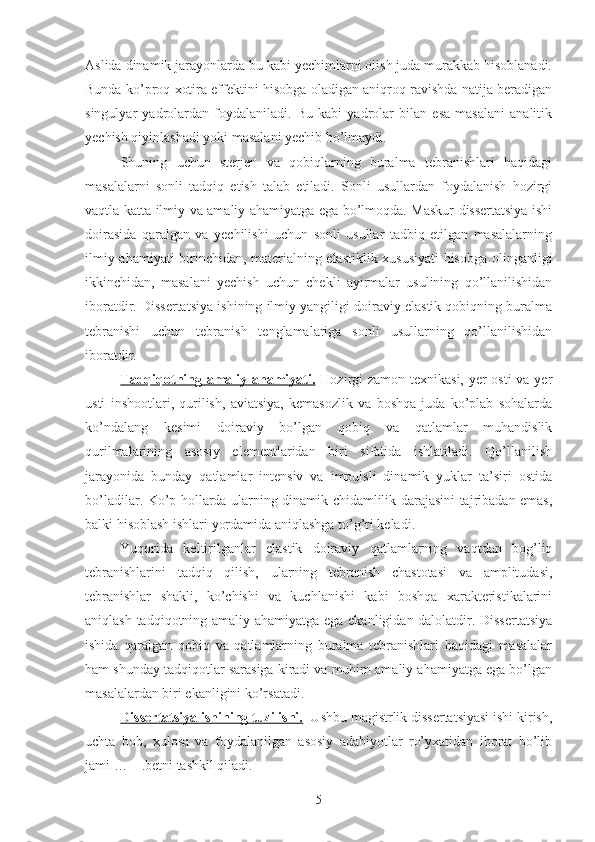 Aslida dinamik jarayonlarda bu kabi yechimlarni olish juda murakkab hisoblanadi.
Bunda ko’proq xotira effektini hisobga oladigan aniqroq ravishda natija beradigan
singulyar   yadrolardan   foydalaniladi.   Bu   kabi   yadrolar   bilan   esa   masalani   analitik
yechish qiyinlashadi yoki masalani yechib bo’lmaydi.
Shuning   uchun   sterjen   va   qobiqlarning   buralma   tebranishlari   haqidagi
masalalarni   sonli   tadqiq   etish   talab   etiladi.   Sonli   usullardan   foydalanish   hozirgi
vaqtla katta ilmiy va amaliy ahamiyatga ega bo’lmoqda. Maskur dissertatsiya ishi
doirasida   qaralgan   va   yechilishi   uchun   sonli   usullar   tadbiq   etilgan   masalalarning
ilmiy ahamiyati birinchidan, materialning elastiklik xususiyati hisobga olinganligi
ikkinchidan,   masalani   yechish   uchun   chekli   ayirmalar   usulining   qo’llanilishidan
iboratdir. Dissertatsiya ishining ilmiy yangiligi doiraviy elastik qobiqning buralma
tebranishi   uchun   tebranish   tenglamalariga   sonli   usullarning   qo’llanilishidan
iboratdir.
Tadqiqotning amaliy ahamiyati.   Hozirgi  zamon texnikasi, yer  osti  va yer
usti   inshootlari,   qurilish,   aviatsiya,   kemasozlik   va   boshqa   juda   ko’plab   sohalarda
ko’ndalang   kesimi   doiraviy   bo’lgan   qobiq   va   qatlamlar   muhandislik
qurilmalarining   asosiy   elementlaridan   biri   sifatida   ishlatiladi.   Qo’llanilish
jarayonida   bunday   qatlamlar   intensiv   va   impulsli   dinamik   yuklar   ta’siri   ostida
bo’ladilar. Ko’p hollarda ularning dinamik chidamlilik darajasini tajribadan emas,
balki hisoblash ishlari yordamida aniqlashga to’g’ri keladi.
Yuqorida   keltirilganlar   elastik   doiraviy   qatlamlarning   vaqtdan   bog’liq
tebranishlarini   tadqiq   qilish,   ularning   tebranish   chastotasi   va   amplitudasi,
tebranishlar   shakli,   ko’chishi   va   kuchlanishi   kabi   boshqa   xarakteristikalarini
aniqlash tadqiqotning amaliy ahamiyatga ega ekanligidan dalolatdir. Dissertatsiya
ishida   qaralgan   qobiq   va   qatlamlarning   buralma   tebranishlari   haqidagi   masalalar
ham shunday tadqiqotlar sarasiga kiradi va muhim amaliy ahamiyatga ega bo’lgan
masalalardan biri ekanligini ko’rsatadi.
Dissertatsiya ishining tuzilishi.   Ushbu magistrlik dissertatsiyasi ishi kirish,
uchta   bob,   xulosa   va   foydalanilgan   asosiy   adabiyotlar   ro’yxatidan   iborat   bo’lib
jami …    .betni tashkil qiladi. 
5 