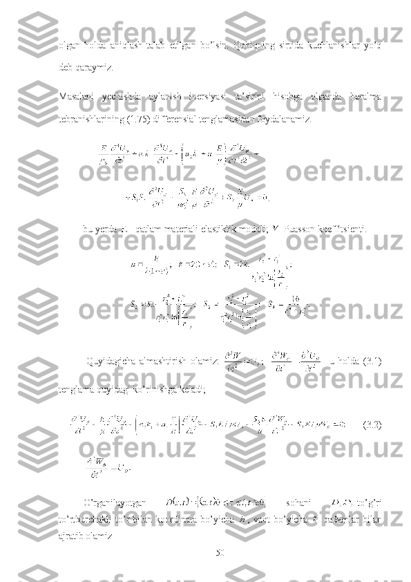 olgan   holda   aniqlash   talab   etilgan   bo’lsin.   Qobiqning   sirtida   kuchlanishlar   yo’q
deb qaraymiz. 
Masalani   yechishda   aylanish   inersiyasi   ta’sirini   hisobga   olganda   buralma
tebranishlarining (1.75) differensial tenglamasidan foydalanamiz. 
    
                  .      
          bu yerda  E - qatlam materiali elastiklik moduli;  -Puasson koeffitsienti.
              Quyidagicha   almashtirish   olamiz:       u   holda   (3.1)
tenglama quyidagi ko’rinishga keladi;
       (3.2)
           
O’rganilayotgan     sohani   -to’g’ri
to’rtburchakli   to’r   bilan   koordinata   bo’yicha   ,   vaqt   bo’yicha     qadamlar   bilan
ajratib olamiz
50 