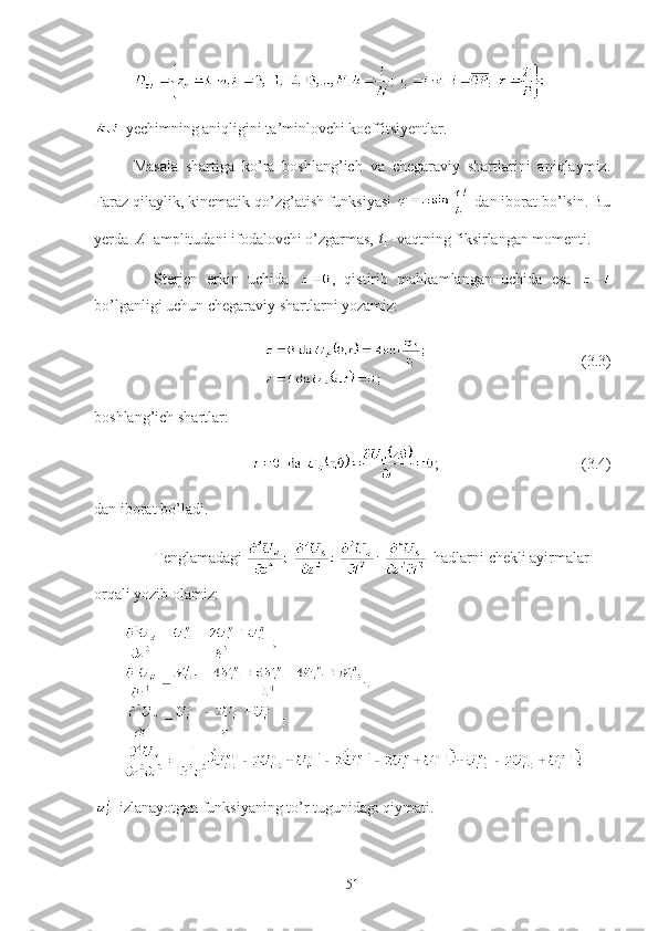     
-yechimning aniqligini ta’minlovchi koeffitsiyentlar.
Masala   shartiga   ko’ra   boshlang’ich   va   chegaraviy   shartlarini   aniqlaymiz.
Faraz qilaylik, kinematik qo’zg’atish funksiyasi   dan iborat bo’lsin. Bu
yerda A -amplitudani ifodalovchi o’zgarmas, 	1t - vaqtning fiksirlangan momenti.
Sterjen   erkin   uchida   ,   qistirib   mahkamlangan   uchida   esa  
bo’lganligi uchun chegaraviy shartlarni yozamiz:
                                        (3.3)
boshlang’ich shartlar:
;                                     (3.4)
dan iborat bo’ladi.
Tenglamadagi  -hadlarni chekli ayirmalar 
orqali yozib olamiz:
     
-izlanayotgan funksiyaning to’r tugunidagi qiymati.
51 