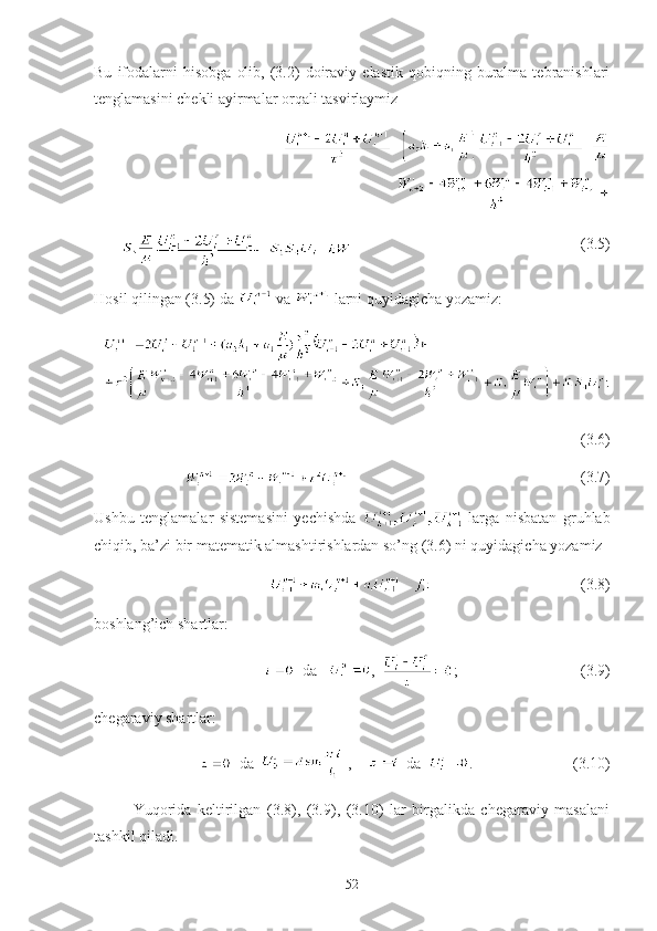 Bu   ifodalarni   hisobga   olib,   (3.2)   doiraviy   elastik   qobiqning  buralma  tebranishlari
tenglamasini chekli ayirmalar orqali tasvirlaymiz
= +
+ +                                                            (3.5)
Hosil qilingan (3.5) da   va   larni quyidagicha yozamiz:
 
(3.6)
                                                                                        (3.7)
Ushbu   tenglamalar   sistemasini   yechishda   -larga   nisbatan   gruhlab
chiqib, ba’zi bir matematik almashtirishlardan so’ng (3.6) ni quyidagicha yozamiz 
                                                  (3.8)
boshlang’ich shartlar:
  da    ,   ;      (3.9) 
chegaraviy shartlar:
  da    ,         da   .                          (3.10)
Yuqorida   keltirilgan   (3.8),   (3.9),   (3.10)   lar   birgalikda   chegaraviy   masalani
tashkil qiladi.
52 