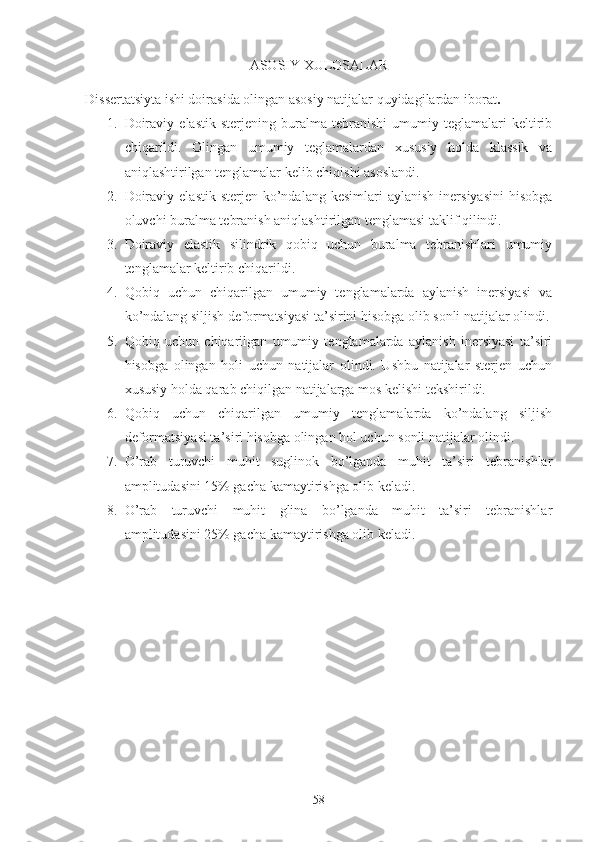 ASOSIY XULOSALAR
Dissertatsiyta ishi doirasida olingan asosiy natijalar quyidagilardan iborat .
1. Doiraviy   elastik   sterjening   buralma   tebranishi   umumiy   teglamalari   keltirib
chiqarildi.   Olingan   umumiy   teglamalardan   xususiy   holda   klassik   va
aniqlashtirilgan tenglamalar kelib chiqishi asoslandi.
2. Doiraviy  elastik  sterjen  ko’ndalang  kesimlari   aylanish  inersiyasini   hisobga
oluvchi buralma tebranish aniqlashtirilgan tenglamasi taklif qilindi. 
3. Doiraviy   elastik   silindrik   qobiq   uchun   buralma   tebranishlari   umumiy
tenglamalar keltirib chiqarildi.
4. Qobiq   uchun   chiqarilgan   umumiy   tenglamalarda   aylanish   inersiyasi   va
ko’ndalang siljish deformatsiyasi ta’sirini hisobga olib sonli natijalar olindi.
5. Qobiq   uchun   chiqarilgan   umumiy   tenglamalarda   aylanish   inersiyasi   ta’siri
hisobga   olingan   holi   uchun   natijalar   olindi.   Ushbu   natijalar   sterjen   uchun
xususiy holda qarab chiqilgan natijalarga mos kelishi tekshirildi.
6. Qobiq   uchun   chiqarilgan   umumiy   tenglamalarda   ko’ndalang   siljish
deformatsiyasi ta’siri hisobga olingan hol uchun sonli natijalar olindi.
7. O’rab   turuvchi   muhit   suglinok   bo’lganda   muhit   ta’siri   tebranishlar
amplitudasini 15% gacha kamaytirishga olib keladi. 
8. O’rab   turuvchi   muhit   glina   bo’lganda   muhit   ta’siri   tebranishlar
amplitudasini 25% gacha kamaytirishga olib keladi.
58 