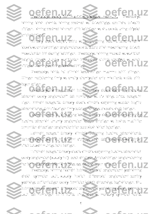 Dissertatsiya   asosiy   bo’limlarining   qisqacha   mazmuni.     Dissertatsiya
ishining   kirish   qismida   ishning   predmeti   va   dolzarbligiga   atroflicha   to’xtalib
o’tilgan. Ishning predmeti ishonarli qilib keltirilgan va shu asosda  uning ob’yekti
aniqlashtirilgan.
Doiraviy   elastik   sterjen,   qobiq   va   qatlamlarning   buralma   tebranishlarini
klassik va aniqlashtirilgan tenglamalar asosida tadqiq qilish mexanikaning  dolzarb
mavzularidan biri ekanligi keltirilgan. Dissertatsiya ishining maqsadi va vazifalari
belgilab   olingan.   Bunday   vazifalardan   bir   nechtasi   alohida   ajratilgan   va   sanab
o’tilgan. Ularning har biriga tavsif keltirilgan.
Dissertatsiya   ishida   hal   qilinishi   kerak   bo’lgan   muammo   tahlil   qilingan.
Olingan   natijalarning   ilmiy   va   amaliy   ahamiyatlari   aniq   misollarda   sodda   qilib
bayon etilgan. 
Dissertatsiya   ishining   birinchi   bobi   “Doiraviy   elastik   sterjenning   buralma
tebranishi   asosiy   tenglamalari”   deb   nomlangan   va   o’z   ichiga   to’rtta   paragrafni
olgan.   Birinchi   paragrafda   d oiraviy   elastik   silindrik   sterjenning   vaqtdan   bog’liq
tebranishlariga  doir o’tkazilgan ilmiy tadqiqot ishlariga qisqacha sharh berilgan. 
Ikkinchi   paragrafda   ko’ndalang   kesimi   d oiraviy   elastik   silindrik   sterjenning
buralma   tebranishi   umumiy   tenglamalari   keltirib   chiqilgan   va   boshqa   mualliflar
tomonidan chiqarilgan tenglamalar bilan taqqoslash ishlari bajarilgan.
Uchinchi   paragraf   d oiraviy   silindrik   qobiqning   buralma   tebranishlarida
deformarsiyalanuvchi   muhit   ta’sirini   e’tiborga   olish   deb   nomlangan   va   qobiqni
o’rab turuvchi muhitga baho berilgan.
To’rtinchi paragraf d oiraviy elastik silindrik sterjenning buralma tebranishlari
asosiy tenglamalari (xususiy hol)  qarab chiqilgan.  Aniqlashtirilgan tenglamalarning
har bir hadi qanday mexanik ma’noga ega ekanligi bayon etilgan.
Dissertatsiya   ishining   ikkinchi   bobi   d ifferentsial   tenglamalarni   yechishning
chekli     ayirmalar     usuli,   x ususiy     hosilali     differentsial     tenglamalarni   taqribiy
yechish ga qo’llaniladigan asosiy formilalar keltirib chiqarishga bag’ishlangan. Shu
bobning birinchi paragrafi  d ifferentsial tenglamalarni yechishning chekli  ayirmalar
usuli   deb   nomlangan   bo’lib   bunda   o’ng,   chap   va   markaziy   ayirmalar   haqida
6 