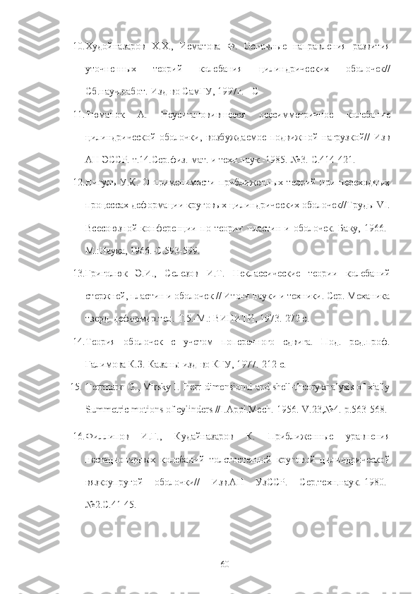 10. Худойназаров   Х. Х. ,   Исматова   Ф.   Основные   направленS   развитS
уточненных   теорий   колебанS   цил.дрических   оболочек//
Сб.науч.работ.-Изд-во СамГУ, 1997г. - С
11. Тюманок   А.   Неуситановившееся   осесимметричное   колебани е
цил.дрической   оболочки,   возбуждаемое   подвижной   нагрузкой//   Изв
АН ЭССР. т.14.Сер.фK.-мат. и техн.наук.-1985.-№3.-С.414-421.
12. Н3уль   У.К.   О   применимости   приближенных   теорий   при   переходных
процессах деформации круговых цил.дрических оболочек//Труды VI.
Всесоюзной   конференци   по   теори   пласт.   и   оболочек.   Баку,   1966.-
М.:Наука, 1966.-С.593-599.
13. Гр3олюк   Э.И.,   Селезов   И.Т.   Неклассические   теори   колебаний
стержней, пласт. и оболочек // Итоги науки и техники. Сер. Механика
тверд. деформир.тел.-Т.5.-М.: ВИНИТИ, 1973.-272 с.
14. ТеорS   оболочек   с   учетом   поперечного   сдв3а.   Под.   ред.проф.
Галимова К.З.-Казан ь : Kд-во КГУ, 1977.-212 с.
15.  Herrmann G., Mirsky I. Iherr-dimensional and shell-theory analysis of xially
Summetric motions of cylinders //I.Appl.Mech.-1956.-V.23,№4.-p.563-568.
16. Филлипов   И.Г.,   Кудайназаров   К.   Приближенные   уравненS
нестационарных   колебаний   толстостенной   круговой   цил.дрической
вязкоупругой   оболочки//   Изв.АН   УзССР.   Сер.техн.наук.-1980.-
№2.С.41-45.
60 