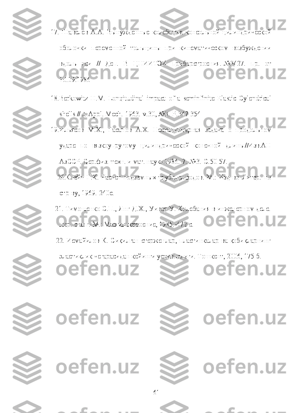 17.   Шавелев   А.А.   Вынужденные   колебанS   консольной   цил.дрической
оболочки   переменной   тольщины   при   к.ематическом   возбуждени
вдоль   оси   //   Деп.   В   ЦНИИТЭИ   приборстроенS .-№3427.   пр .   от
10.09.1986
18.Berkowitz   H.M.   Lonqitudinal   impact   of   a   seminfinite   Elastic   Cylendrical
shells // J. Appl. Mech.-1963.-v.30, №3.-P.347-354
19. Ильясов   М.Х.,   Гасанов   А.Х.   Нес т ационарная   задача   о   продольном
ударе   по   вязкоупругому   цил.дрической   конечной   дл.ы//Изв.АН
АзССР. Сер.фK.-техн. и мат. наук.-1986.-7.-№3.-С.50-57.
            20.Клейн   Г.К.   Расчет   подземных   трубопроводов.-М.:   Изд-во   Литер.   по
стр-ву, 1969.-240с.
           21. Тимошенко С.П., Янг Д.Х., Уивер У. КолебанS в .женерном деле.
Пер. с анг.-М.: Маш.остроение, 1985.-472 с.
           22. Исмайилов К. Сиқилган стерженлар, пласт.калар ва қобиқларн.г
эластиклик чегарасидан кей.ги устиворл3и. Тошкент, 2006, 175 б.
61 