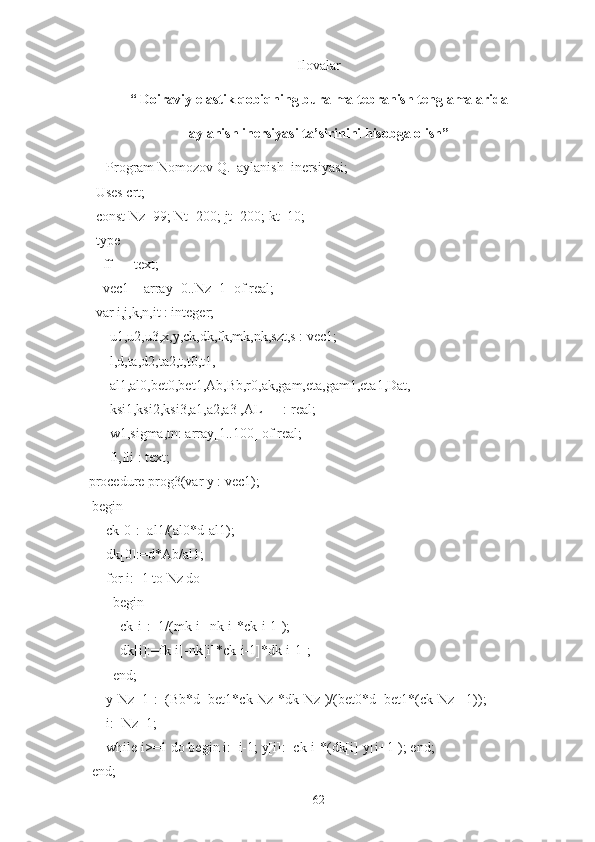 Ilovalar
“ Doiraviy elastik qobiqning buralma tebranish tenglamalarida 
aylanish inersiyasi ta’sirinini hisobga olish” 
      Program Nomozov Q._aylanish_inersiyasi;
   Uses crt;
   const Nz=99; Nt=200; jt=200; kt=10;
   type
     ff   = text;
     vec1 = array [0..Nz+1] of real;
    var i,j,k,n,it : integer;
       u1,u2,u3,x,y,ck,dk,fk,mk,nk,szt,s : vec1;
       l,d,ta,d2,ta2,t,t0,t1,
       al1,al0,bet0,bet1,Ab,Bb,r0,ak,gam,eta,gam1,eta1,Dat,
        ksi1,ksi2,ksi3,a1,a2,a3 ,AL      : real;
       w1,sigma,tn: array[1..100] of real;
        fl,fli : text;
 procedure prog3(var y : vec1);
   begin
      ck[0]:=al1/(al0*d-al1);
      dk[0]:=d*Ab/al1;
      for i:=1 to Nz do
         begin
          ck[i]:=1/(mk[i]-nk[i]*ck[i-1]);
          dk[i]:=fk[i]-nk[i]*ck[i-1]*dk[i-1];
        end;
      y[Nz+1]:=(Bb*d+bet1*ck[Nz]*dk[Nz])/(bet0*d+bet1*(ck[Nz]+1));
      i:=Nz+1;
      while i>=1 do begin i:=i-1; y[i]:=ck[i]*(dk[i]-y[i+1]); end;
   end;
62 