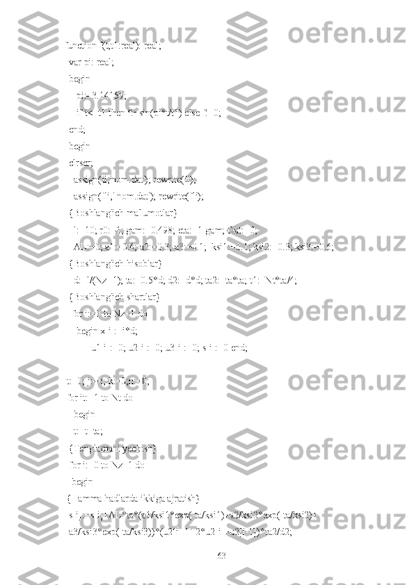   function f(t,t1:real): real;
    var pi: real;
    begin
       pi:=3.14159;
       if t<=t1 then f:=sin(pi*t/t1) else f:=0;
    end;
    begin
    clrscr;
      assign(fl,'nom.dat'); rewrite(fl);
      assign(fli,' nom.dat'); rewrite(fli);
    {Boshlang'ich ma'lumotlar}
       l:=10; r0:=1; gam:=0.498; eta:=1-gam; Dat:=0;
       AL:=0; a1:=0.6; a2:=0.3; a3:=0.1;  ksi1:=0.1; ksi2:=0.3; ksi3:=0.6;
     {Boshlang'ich hisoblar}
      d:=l/(Nz+1); ta:=0.5*d; d2:=d*d; ta2:=ta*ta; t1:=Nt*ta/4;
     {Boshlang'ich shartlar}
     for i:=0 to Nz+1 do
       begin x[i]:=i*d;
             u1[i]:=0; u2[i]:=0; u3[i]:=0; s[i]:=0 end;
   t:=0; j:=0; k:=0;n:=0;
   for it:=1 to Nt do
      begin
      t:=t+ta;
    {Tenglamani yechish}
    for i:=0 to Nz+1 do
     begin
    {Hamma hadlarda ikkiga ajratish}
    s[i]:=s[i]+AL*ta*(a1/ksi1*exp(-ta/ksi1)+a2/ksi2*exp(-ta/ksi2)+
    a3/ksi3*exp(-ta/ksi3))*(u2[i+1]-2*u2[i]+u2[i-1])*ta2/d2;
63 