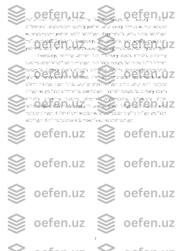 ma’lumotlar   berilgan.   Shu   bobning   ikkinchi   paragrafida     x ususiy     hosilali
differentsial   tenglamalarni   taqribiy yechish   uchun asosiy formula va munosabatlar
va   tenglamalarni   yechish   tartibi   keltirilgan.   Keyyinchalik   ushbu   bobda   keltirilgan
ma’lumotlardan   foydalanib   dissertatsiya   ishi   doirasida   aniq   amaliy   masalalarni
yechishda uchun  sonli usullardan, xususan chekli ayirmalar usulidan foydalanilgan.
Dissertatsiya   ishining   uchinchi   bobi   “Doiraviy   elastik   silindrik   qobiqning
buralma tebranishlari” deb nomlangan. Bob ikkita paragrafdan iborat bo’lib birinchi
paragrafda   d oiraviy   elastik   silindrik   qobiqning   buralma   tebranish   tenglamalarida
aylanish   inersiyasi   ta’sirini   e’tiborga   olish   deb   nomlangan.   Tenglamalarda   ushbu
ta’sirni   hisobga   olgan   holda   uzunligi   chekli   bo’lgan   qobiq   uchun   sonli   natijalar
olingan va  grafiklar  ko’rinishida  tasvirlangan.   Ikkinchi   paragrafda  d oiraviy  elastik
silindrik   qobiqning   buralma   tebranish   tenglamalarida   ko’ndalang   siljish
deformatsiyasi   ta’sirini   e’tiborga   olib   uzunligi   chekli   bo’lgan   qobiq   uchun   sonli
natijalar olingan. K o’chishlarni vaqtdan va koordinatadan bog’liq bo’lgan grafiklari
keltirilgan. Sonli natijalar asosida mexanik xulosalar chiqarilgan.
7 