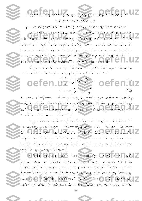 I-BOB.   DOIRAVIY ELASTIK STERJEN BURALMA TEBRANISHI
ASOSIY TENGLAMALARI
§1.1  Doiraviy elastik silindrik sterjenning vaqtdan bog’liq tebranishlari
Egilishning   differensial   munosabatlarini   Bernulli   statik   holda   chiqargunga
qadar   sterjenlarning   egilishi   haqidagi   tadqiqotlar   nashr   qilinmagan   edi.   Bu
tadqiqotlarni   keyinchalik   L.Eyler   (1744)   davom   ettirdi.   Ushbu   tebranish
tenglamasi   o’zida   inersiya   kuchini   hisobga   oluvchi   dinamik   had   orqali   to’ldirildi
va   balkaning   ko’ndalang   tebranishi   differensial   tenglamasi   hosil   qilindi.   Bu
chiqarilgan tenglamalar Eyler-Bernulli tenglamalari deb nom oldi. 
Bizga   ma’lumki,   uzunligi   bo’yicha   bir   jinsli   bo’lmagan   balkaning
differensial tebranish tenglamasi  quyidagicha ko’rinishida bo’ladi
                                        (1.1)
                                       (1.2)
Bu   yerda   x- bo’ylama   koordinata,   t-vaqt,   -qaralayotgan   sterjen   nuqtasining
markaziy   o’qidan   chetlashishi,   -eguvchi   moment,   -qirquvchi   (ko’ndalang)
kuch,   -   tekis   taqsimlangan   kuch,   -sterjen   ko’ndalang   kesim   yuzi,   -
Elastiklik moduli,  -material zichligi.
Sterjen   klassik   egilish   tenglamalari   tekis   kesimlar   gipotezasi   (D.Bernulli
gipotezasi)ga   asoslangan:   deformatsiyagacha   tekis   bo’lgan   kesimlar
deformatsiyadan   keyin   ham   tekisligicha   qoladi.   Ko’ndalang   va   bo’ylama   tolalar
bo’yicha   kuchlanishlar   juda   kichik,   shuning   uchun   ularni     hisobga   olmasa   ham
bo’ladi.   Tekis   kesimlar   gipotezasi   barcha   sterjenlar   uchun   tajribalardan   katta
aniqlikka ega ekanligini ko’rsatadi.
Ko’pgina   materiallar   uchun   Puasson   koeffisiyenti     noldan   farqli
bo’lgani   uchun   uning   ta’siri   bo’ylama   cho’zilishda   yon   tomondan   siqilishga,
bo’ylama siqilishda esa yon tomondan kengayishga olib kelishini ko’rish mumkin.
Bundan   ko’rinadiki   D.Bernulli   gipotezasi   egilish   vaqtida   ko’ndalang   kesimdagi
nuqtalarning   ko’chishini   cheklamaydi.   Hosil   qilingan   (1.1)   tenglamadan
sterjenning   tebranish   tadqiqotlarida   J.Fure,   J.Bussinesk   va   boshqa   olimlar
8 