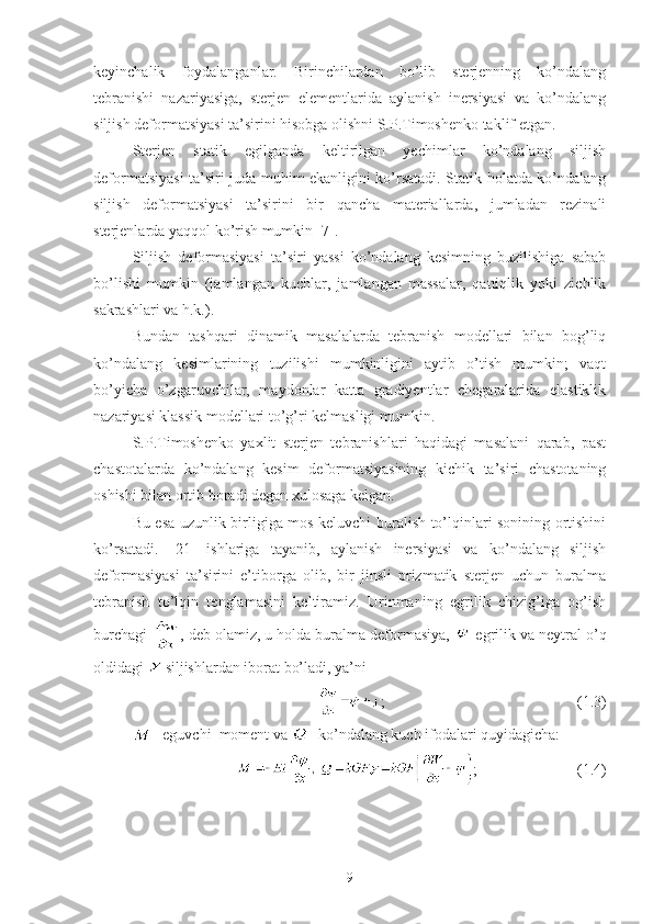 keyinchalik   foydalanganlar.   Birinchilardan   bo’lib   sterjenning   ko’ndalang
tebranishi   nazariyasiga,   sterjen   elementlarida   aylanish   inersiyasi   va   ko’ndalang
siljish deformatsiyasi ta’sirini hisobga olishni S.P.Timoshenko taklif etgan.   
Sterjen   statik   egilganda   keltirilgan   yechimlar   ko’ndalang   siljish
deformatsiyasi ta’siri juda muhim ekanligini ko’rsatadi. Statik holatda ko’ndalang
siljish   deformatsiyasi   ta’sirini   bir   qancha   materiallarda,   jumladan   rezinali
sterjenlarda yaqqol ko’rish mumkin [7].
Siljish   deformasiyasi   ta’siri   yassi   ko’ndalang   kesimning   buzilishiga   sabab
bo’lishi   mumkin   (jamlangan   kuchlar,   jamlangan   massalar,   qattiqlik   yoki   zichlik
sakrashlari va h.k.).
Bundan   tashqari   dinamik   masalalarda   tebranish   modellari   bilan   bog’liq
ko’ndalang   kesimlarining   tuzilishi   mumkinligini   aytib   o’tish   mumkin;   vaqt
bo’yicha   o’zgaruvchilar,   maydonlar   katta   gradiyentlar   chegaralarida   elastiklik
nazariyasi klassik modellari to’g’ri kelmasligi mumkin.
S.P.Timoshenko   yaxlit   sterjen   tebranishlari   haqidagi   masalani   qarab,   past
chastotalarda   ko’ndalang   kesim   deformatsiyasining   kichik   ta’siri   chastotaning
oshishi bilan ortib boradi degan xulosaga kelgan.
Bu esa uzunlik birligiga mos keluvchi buralish to’lqinlari sonining ortishini
ko’rsatadi.   [21]   ishlariga   tayanib,   aylanish   inersiyasi   va   ko’ndalang   siljish
deformasiyasi   ta’sirini   e’tiborga   olib,   bir   jinsli   prizmatik   sterjen   uchun   buralma
tebranish   to’lqin   tenglamasini   keltiramiz.   Urinmaning   egrilik   chizig’iga   og’ish
burchagi  , deb olamiz, u holda buralma deformasiya,   egrilik va neytral o’q
oldidagi   siljishlardan iborat bo’ladi, ya’ni
;                                                  (1.3)
 -eguvchi  moment va  - ko’ndalang kuch ifodalari quyidagicha:
;                          (1.4)
9 