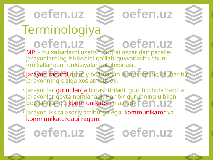 Terminologiya
•
MPI  - bu xabarlarni uzatish nuqtai nazaridan parallel 
jarayonlarning ishlashini qo'llab-quvvatlash uchun 
mo'ljallangan funktsiyalar kutubxonasi.
•
Jarayon raqami  manfiy bo'lmagan butun son bo'lib, har bir 
jarayonning o'ziga xos atributidir.
•
Jarayonlar  guruhlarga  birlashtiriladi, guruh ichida barcha 
jarayonlar qayta nomlanadi. Har bir guruhning u bilan 
bog'langan o'z  kommunikatori  mavjud.
•
Jarayon ikkita asosiy atributga ega:  kommunikator  va 
kommunikatordagi raqam . 