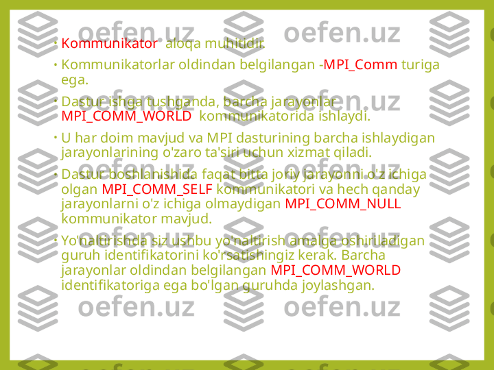 •
Kommunikator   aloqa muhitidir.
•
Kommunikatorlar oldindan belgilangan - MPI_Comm  turiga 
ega.
•
Dastur ishga tushganda, barcha jarayonlar 
MPI_COMM_WORLD   kommunikatorida ishlaydi.
•
U har doim mavjud va MPI dasturining barcha ishlaydigan 
jarayonlarining o'zaro ta'siri uchun xizmat qiladi.
•
Dastur boshlanishida faqat bitta joriy jarayonni o'z ichiga 
olgan  MPI_COMM_SELF  kommunikatori va hech qanday 
jarayonlarni o'z ichiga olmaydigan  MPI_COMM_NULL  
kommunikator mavjud.
•
Yo'naltirishda siz ushbu yo'naltirish amalga oshiriladigan 
guruh identifikatorini ko'rsatishingiz kerak. Barcha 
jarayonlar oldindan belgilangan  MPI_COMM_WORLD  
identifikatoriga ega bo'lgan guruhda joylashgan. 