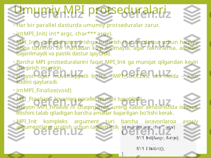 Umumiy MPI protseduralari
•
Har bir parallel dast urda umumiy  prot seduralar zarur.
•
int MPI_Init ( int * argc, char*** argv ).
•
MPI_Init   -  parallel  qismni  ishga  tushirish  (har  bir  dastur  uchun  haqiqiy 
ishga  tushirish  bir  martadan  ko'p  bo'lmaydi,  agar  takrorlansa,  amallar 
bajarilmaydi va pastki dastur qaytadi).
•
Barcha  MPI  protseduralarini  faqat  MPI_Init  ga  murojat  qilgandan  keyin 
chaqirish mumkin.
•
Jarayon  agar  muvaffaqiyatli  bo'lsa,  – MPI_SUCCESS,   aks  holda  –  xato 
kodini qaytaradi.
•
int MPI_Finalize(v oid)
•
MPI_Finalize  - ilovaning parallel qismini tugatilishi.
•
Jarayon  MPI_Finalize  ni  chaqirganda,  uning  xabar  almashishda  ishtirok 
etishini talab qiladigan barcha amallar bajarilgan bo'lishi kerak.
•
MPI_Init  kompleks  argument  turi  barcha  jarayonlarga  asosiy 
argumentlarni uzatish uchun taqdim etilgan: 