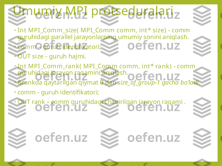 Umumiy MPI protseduralari
•
Int  MPI_Comm_size( MPI_Comm comm, int * size) -  comm 
guruhidagi parallel jarayonlarning umumiy sonini aniqlash.
•
comm  – guruh identifikatori;
•
OUT size  - guruh hajmi.
•
Int  MPI_Comm_rank ( MPI_Comm comm, i nt * rank )  - comm 
guruhidagi jarayon raqamini aniqlash.
•
&rankda qaytarilgan qiymat 0 dan  size_of_group-1  gacha bo’ladi . 
•
comm - guruh identifikatori;
•
OUT rank – comm guruhidagi chaqirilgan jarayon raqami . 