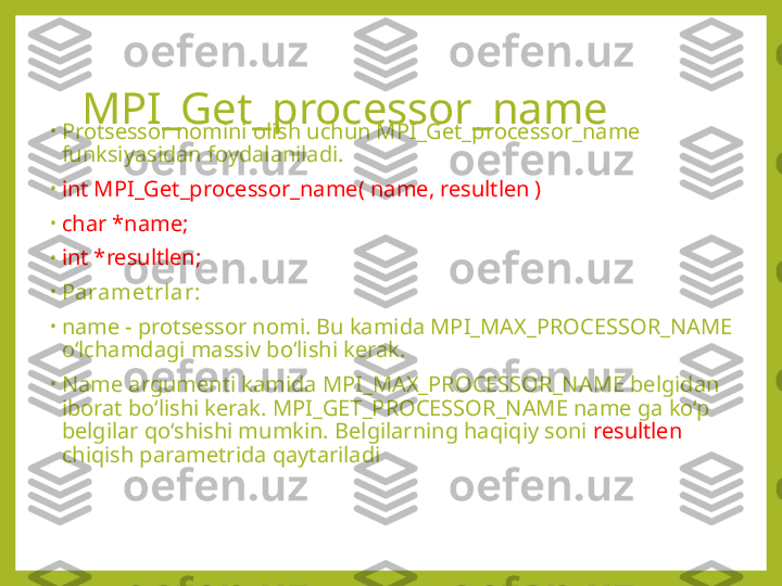 MPI_Get_processor_name
•
Protsessor nomini olish uchun MPI_Get_processor_name 
funksiyasidan foydalaniladi.
•
int MPI_Get_processor_name( name, resultlen ) 
•
char *name; 
•
int *resultlen;
•
Paramet rlar:
•
name - protsessor nomi. Bu kamida MPI_MAX_PROCESSOR_NAME 
o‘lchamdagi massiv bo‘lishi kerak. 
•
Name argumenti kamida MPI_MAX_PROCESSOR_NAME belgidan 
iborat bo‘lishi kerak. MPI_GET_PROCESSOR_NAME name ga ko‘p 
belgilar qo‘shishi mumkin. Belgilarning haqiqiy soni  resultlen   
chiqish parametrida qaytariladi 