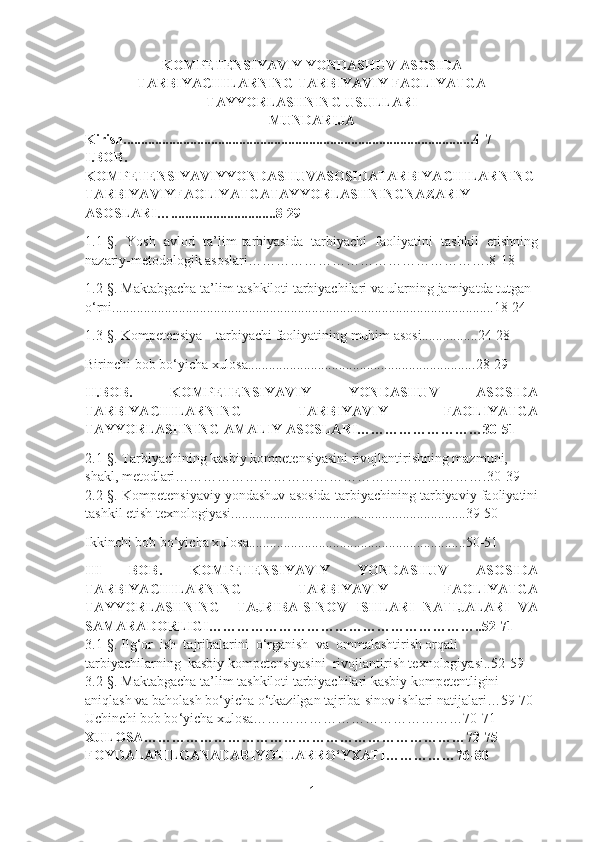 KOMPETENSIYAVIY YONDASHUV ASOSIDA
TARBIYACHILARNING TARBIYAVIY FAOLIYATGA
TAYYORLASHNING USULLARI  
MUNDARIJA
Kirish....................................................................................................4-7 
I.BOB.
KOMPETENSIYAVIYYONDASHUVASOSIDATARBIYACHILARNING
TARBIYAVIYFAOLIYATGATAYYORLASHNINGNAZARIY
ASOSLARI …..............................8-29
1.1-§.   Yosh   avlod   ta’lim-tarbiyasida   tarbiyachi   faoliyatini   tashkil   etishning
nazariy-metodologik asoslari…………………………………………….8-18
1.2-§.  Maktabgacha ta’lim tashkiloti tarbiyachilari va ularning jamiyatda tutgan 
o‘rni.............................................................................................................18-24
1. 3 -§.  Kompetensiya – tarbiyachi faoliyatining muhim asosi................24-28
Birinchi bob bo‘yicha xulosa................................................................. 28-29
II.BOB.   KOMPETENSIYAVIY   YONDASHUV   ASOSIDA
TARBIYACHILARNING   TARBIYAVIY   FAOLIYATGA
TAYYORLASHNING AMALIY ASOSLARI…………………… …30-51
2.1-§.  Tarbiyachining kasbiy kompetensiyasini rivojlantirishning mazmuni, 
shakl, metodlari………………………………………………………….30-39
2.2-§. Kompetensiyaviy yondashuv asosida tarbiyachining tarbiyaviy faoliyatini
tashkil etish  t exnologiyasi.......................................................... .........39-50
Ikkinchi bob bo‘yicha xulosa.............................................................. 50-51
III   BOB.   KOMPETENSIYAVIY   YONDASHUV   ASOSIDA
TARBIYACHILARNING   TARBIYAVIY   FAOLIYATGA
TAYYORLASHNING     TAJRIBA-SINOV   ISHLARI   NATIJALARI   VA
SAMARADORLIGI…………………………………………………..52-71
3.1 -§ . Ilg‘or  ish  tajribalarini  o‘rganish  va  ommalashtirish orqali 
tarbiyachilarning  kasbiy kompetensiyasini  rivojlantirish texnologiyasi..52-59
3.2-§.  Maktabgacha ta’lim tashkiloti tarbiyachilari kasbiy kompetentligini 
aniqlash va baholash  bo‘yicha o‘tkazilgan tajriba-sinov ishlari natijalari…59-70
Uchinchi bob bo ‘ yicha xulosa………………………………………70-71
XULOSA ……………………………………………………………72-75
FOYDALANILGANADABIYOTLARRO‘YXATI ……………76-80
1 