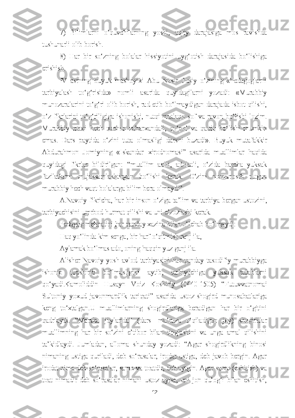 7)   Bilimlarni   o‘quvchilarning   yoshi,   aqliy   darajasiga   mos   ravishda
tushunarli olib borish.
8)   Har   bir   so‘zning   bolalar   hissiyotini   uyg‘otish   darajasida   bo‘lishiga
erishish.
IV   asrning   buyuk   mashoyixi   Abu   Nosir   Tusiy   o‘zining   «Pedagoglarni
tarbiyalash   to‘g‘risida»   nomli   asarida   quyidagilarni   yozadi:   «Murabbiy
munozaralarini to‘g‘ri olib borish, rad etib bo‘lmaydigan darajada isbot  qilishi,
o‘z  fikrlarini  to‘g‘riligiga  ishonishi, nutqi  mutlaqo sof  va ravon bo‘lishi  lozim.
Murabbiy   nutqi   hech   qachon   zaharxandali,   qo‘pol   va   qattiq   bo‘lishi   mumkin
emas.   Dars   paytida   o‘zini   tuta   olmasligi   darsni   buzadi».   Buyuk   mutafakkir
Abdurahmon   Jomiyning   «Iskandar   xirodnomasi”   asarida   muallimlar   haqida
quyidagi   fikrlar   bildirilgan:   “muallim   aqlli,   adolatli,   o‘zida   barcha   yuksak
fazilatlarni   mujassamlashtirgan   bo‘lishi   kerak.   O‘zini   nomunosib   tutgan
murabbiy hech vaqt bolalarga bilim bera olmaydi”.
A.Navoiy fikricha, har bir inson o‘ziga ta’lim va tarbiya bergan ustozini,
tarbiyachisini umrbod hurmat qilishi va uni e’zozlashi kerak. 
Pedagog mehnatini har qanday xazina bilan o‘lchab bo‘lmaydi:
Haq yo‘linda kim senga, bir harf o‘qitmish ranj ila, 
Aylamak bo‘lmas ado, oning haqqin yuz ganj ila. 
Alisher   Navoiy   yosh   avlod   tarbiyasini   har   qanday   tasodifiy   murabbiyga
ishonib   topshirib   bo‘lmasligini   aytib,   tarbiyachiga   yuksak   talablarni
qo‘yadi.Kamoliddin   Husayn   Voiz   Koshifiy   (1440-1505)   “Futuvvatnomai
Sultoniy   yoxud   javonmardlik   tariqati”   asarida   ustoz-shogird   munosabatlariga
keng   to‘xtalgan.U   muallimlarning   shogirdlariga   beradigan   har   bir   o‘gitini
qadrlaydi.   “Maraka   joylarida”   (dars—ma’ruza   o‘qiladigan   joy)   shogirdlar
muallimning   har   bir   so‘zini   e’tibor   bilan   tinglashini   va   unga   amal   qilishini
ta’kidlaydi.   Jumladan,   alloma   shunday   yozadi:   “Agar   shogirdlikning   binosi
nimaning   ustiga   quriladi,   deb   so‘rasalar,   irodat   ustiga,   deb   javob   bergin.   Agar
irodat nima deb so‘rasalar, samo va toatdir, deb aytgin. Agar samo (eshitish) va
toat   nimadir   deb   so‘rasalar   nimani   ustoz   aytsa,   uni   jon   qulog‘i   bilan   eshitish,
12 