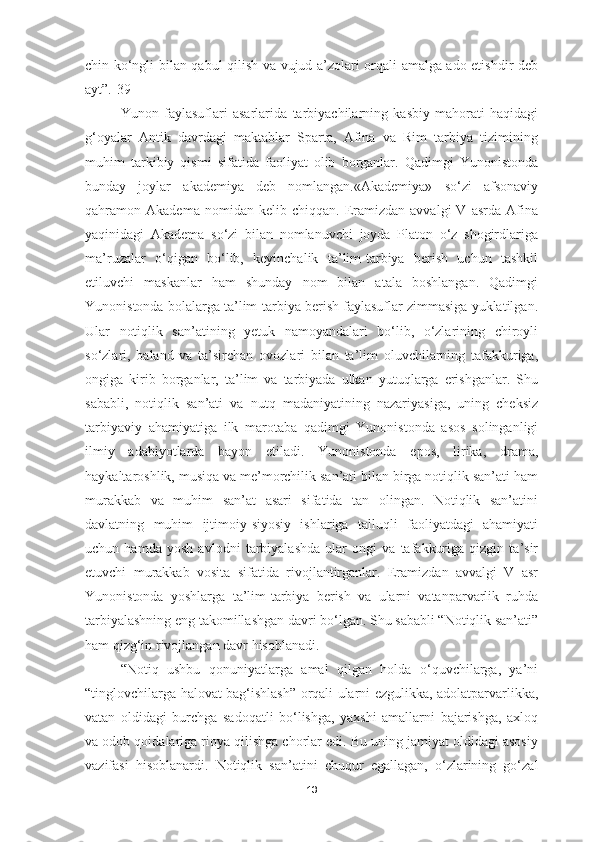 chin ko‘ngli bilan qabul qilish va vujud a’zolari orqali amalga ado etishdir deb
ayt”.[39]
Yunon   faylasuflari   asarlarida   tarbiyachilarning   kasbiy   mahorati   haqidagi
g‘oyalar   Antik   davrdagi   maktablar   Sparta,   Afina   va   Rim   tarbiya   tizimining
muhim   tarkibiy   qismi   sifatida   faoliyat   olib   borganlar.   Qadimgi   Yunonistonda
bunday   joylar   akademiya   deb   nomlangan.«Akademiya»   so‘zi   afsonaviy
qahramon  Akadema   nomidan   kelib  chiqqan.   Eramizdan   avvalgi   V   asrda   Afina
yaqinidagi   Akadema   so‘zi   bilan   nomlanuvchi   joyda   Platon   o‘z   shogirdlariga
ma’ruzalar   o‘qigan   bo‘lib,   keyinchalik   ta’lim-tarbiya   berish   uchun   tashkil
etiluvchi   maskanlar   ham   shunday   nom   bilan   atala   boshlangan.   Qadimgi
Yunonistonda bolalarga ta’lim-tarbiya berish faylasuflar zimmasiga yuklatilgan.
Ular   notiqlik   san’atining   yetuk   namoyandalari   bo‘lib,   o‘zlarining   chiroyli
so‘zlari,   baland   va   ta’sirchan   ovozlari   bilan   ta’lim   oluvchilarning   tafakkuriga,
ongiga   kirib   borganlar,   ta’lim   va   tarbiyada   ulkan   yutuqlarga   erishganlar.   Shu
sababli,   notiqlik   san’ati   va   nutq   madaniyatining   nazariyasiga,   uning   cheksiz
tarbiyaviy   ahamiyatiga   ilk   marotaba   qadimgi   Yunonistonda   asos   solinganligi
ilmiy   adabiyotlarda   bayon   etiladi.   Yunonistonda   epos,   lirika,   drama,
haykaltaroshlik, musiqa va me’morchilik san’ati bilan birga notiqlik san’ati ham
murakkab   va   muhim   san’at   asari   sifatida   tan   olingan.   Notiqlik   san’atini
davlatning   muhim   ijtimoiy-siyosiy   ishlariga   talluqli   faoliyatdagi   ahamiyati
uchun   hamda   yosh   avlodni   tarbiyalashda   ular   ongi   va   tafakkuriga   qizgin   ta’sir
etuvchi   murakkab   vosita   sifatida   rivojlantirganlar.   Eramizdan   avvalgi   V   asr
Yunonistonda   yoshlarga   ta’lim-tarbiya   berish   va   ularni   vatanparvarlik   ruhda
tarbiyalashning eng takomillashgan davri bo‘lgan. Shu sababli “Notiqlik san’ati”
ham qizg‘in rivojlangan davr hisoblanadi.
“Notiq   ushbu   qonuniyatlarga   amal   qilgan   holda   o‘quvchilarga,   ya’ni
“tinglovchilarga halovat bag‘ishlash” orqali ularni ezgulikka, adolatparvarlikka,
vatan   oldidagi   burchga   sadoqatli   bo‘lishga,   yaxshi   amallarni   bajarishga,   axloq
va odob qoidalariga rioya qilishga chorlar edi. Bu uning jamiyat oldidagi asosiy
vazifasi   hisoblanardi.   Notiqlik   san’atini   chuqur   egallagan,   o‘zlarining   go‘zal
13 