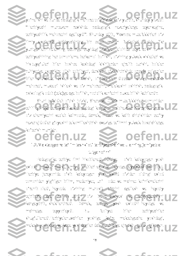 yo‘nalishi va bunda pedagogik mahorat to‘g‘risida so‘z yuritib, shunday yozadi:
“Tarbiyachi   muntazam   ravishda   pedagogik   nazariyalarga   tayansagina,
tarbiyachilik   mahoratini   egallaydi”.   Shunday   qilib,   Yevropa   mutafakkirlari   o‘z
ilmiy   asarlarida   tarbiyachining   bir   qator   muhim   fazilatlari   haqida   fikr
yuritganlar.   Bularning   qatoriga   quyidagi   fikrlarni   alohida   qayd   etish   lozim:
tarbiyachining   har   tomonlama   barkamol   bo‘lishi,   o‘zining   yuksak   xislatlari   va
his-tuyg‘ulari   bilan   boshqa   kasbdagi   kishilardan   ajralib   turishi,   bolalar
ruhiyatiga   oson   kira   olish   qobiliyati,   darslarni   o‘zlashtirishda   orqada   qolganlar
bilan   individual   ishlar   olib   borish,   o‘quvchilar   diqqatini   o‘ziga   qaratish
mahorati,   mustaqil   ishlash   va   o‘z   mahoratini,   malakasini   oshirish,   pedagogik-
psixologik odob (takt)ga ega bo‘lish, notiqlik san’atini puxta bilish kabilardir.
Shuni   ta’kidlab   o‘tish   joizki,   Sharq   va   G‘arb   mutafakkirlari   tomonidan
tahlil qilingan tarbiyachi kasbi haqidagi ko‘pgina mulohazalar hozirgi kungacha
o‘z   ahamiyatini   saqlab   kelmoqda,   demak,   millati   va   kelib   chiqishidan   qat’iy
nazar ajdodlar g‘oyasini  takomillashtirish evaziga ta’limni yuksak bosqichlarga
ko‘tarish mumkin.
1.2. Maktabgacha ta’lim tashkiloti tarbiyachilari va ularning jamiyatda
tutgan o‘rni
Pedagogika  tarbiya  ilmi  hisoblanadi. Tarbiya  -  o‘sib  kelayotgan  yosh
avlodni   mazkur   muhit,  jamiyat  talablari  asosida    hayotga   tayyorlashdan  iborat.
Tarbiya     jarayonida     o‘sib     kelayotgan     yosh     avlod     o‘zidan     oldingi     avlod
tomonidan   yig’ilgan   bilim,   madaniyat,   urf   -   odat   va   mehnat   ko‘nikmalarini
o‘ranib   oladi,   hayotda     o‘zining     munosib     o‘rnini     egallash     va     hayotiy
tajribaga     ega     bo‘lish   uchun     o‘z     bilim   saviyasi     va     dunyoqarashini
kengaytirib,   shakllantiradi.     Demak,     tarbiya     yosh     avlodni   hayotga     va
mehnatga     tayyorlaydi.     Bu     faoliyat     bilan     tarbiyachilar
shug‘ullanadi.Tarbiyalanuvchilar     yoshiga     ko‘ra     maktabgacha     yoshdagi,
maktab yoshidagi va katta yoshdagilar deb guruhlarga ajratish   qabul   qilingan.
16 