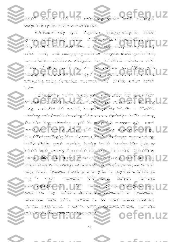 tegishli     darajaga     odob     bilan   aralashuviga   yordam   beradi.   Bu   kelgusi
vaziyatlarda ayniqsa muhim va murakkabdir. 
V.A.Suxomlinskiy     aytib     o‘tganidek,     pedagog-tarbiyachi,     bolalar
ayniqsa     katta   yoshdagi     bolalar     o‘rtasidagi     kelishmovchiliklarga     juda
ehtiyotkorlik  bilan aralashuvi  lozim.  U  shuningdek,  ziddiyatlarning  shunday
sohasi     borki,     unda   pedagogning   aralashuvi   nihoyatda   cheklangan   bo‘lishi,
hamma kelishmovchiliklarva   ziddiyatlar    ham    kollektivda   muhokama   qilish
ob’ekti    bo‘lmasligi    mumkin va     lozim     deb    hisoblagan   edi.   Aftidan,   yirik
pedagogning  bu  fikri tarbiyachining yo‘l  -   yo‘riqlaridan biri bo‘lib   qolishi u
tarbiyachiga   pedagogik   nazokat     muammosini     hal     qilishda     yordam     berishi
lozim.
Tarbiyachining     muhim     hayotiy   yo‘l   -   yo‘riqlaridan     biri     dilkashlikdir.
An’anaviy     dilkashlik     yoxud     odamlarnin   ishiga     aralashmaslik     shaxsning
o‘ziga   xos fazilati    deb   qaraladi,   bu   yaxlit  qonuniy   holatdir.   U   dilkashlik
odamlarga aralashmaslik shaxsning o‘ziga xos xususiyatlarigina bo‘lib  qolmay,
shu   bilan   birga   odamning   u   yoki   bu   vaziyatdagi   muayyan   xulq -   atvori
hamdir,   ya’ni     ijtimoiy     yo‘l-yo‘rig‘idir.     Shaxsning     xususiyatiga     bo‘lgan
dilkashlikni atrofdagilar  bilan  o’zgarmas, o’ta faol rivojlangan  munosabatlarga
intilish   sifatida     qarash     mumkin,     bunday     intilish     insonlar     bilan     juda   tez
kelishib   ketish,   umumiy   til   topa   olish   bilan   birga     olib   boriladi.   Dilkashlik   va
odamlar   ishiga   qo’shilmaslikni   shaxsning   alohida   xususiyatlari   sifatida     qarab
chiqish   ekstra   va   introversiya   tushunchalari   bilan     bog‘langanda   juda   samarali
natija  beradi.  Ekstravert  shaxslarga  umumiy faollik,  osoyishtalik,  ta’sirlariga
moyillik     xosdir.     Introvertlar     ichki   olamga     berilgan,     odamlarga
aralashmaydigan,     o‘z     -     o‘zini     nazorat     qilishga,   refleksiyaga,     ichki
xavotirlikka     moyil     bo‘ladilar.   Albatta,   o‘ta   introvertlar   bilan     ekstravertlar
favqulodda     hodisa     bo‘lib,     individlar     bu     ikki     chetki   nuqtalar     o‘rtasidagi
oraliqda     joylashadilar.     Dilkashlik     ko‘proq     ekstravert   tiplarga,     odamlarga
aralashmaslik  esa  introvert  tiplarga  xosdir.
18 