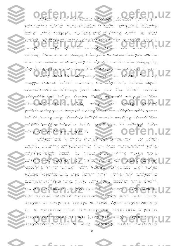 Tarbiyachilar  bilan  munosabatlar  sohasidagi  juda kerakli  ijtimoiy  yo‘l
yo‘riqlarning     ba’zilari     mana     shulardan     iboratdir.     Tarbiyachida     bularning
borligi     uning     pedagogik     nazokatga   amal   qilishining     zamini     va     sharti
sanaladi.Endi  tarbiyachilarning  tarbiyalanuvchilar  bilan  muomalasi   sohasida
namoyon     bo‘ladigan     ayrim     bir     qolipdagi     fikrlarni     qarab     chiqamiz.     Bir
qolipdagi   fikrlar   umuman   pedagogik   faoliyatda   va   xususan   tarbiyalanuvchilar
bilan   munosabatlar   sohasida   ijobiy   rol   o‘ynashi   mumkin.   Ular   pedagogning
g‘ayratini tejaydi, ancha tez pedagogik ta’sir etishga yordamlashadi va  hokazo. 
Shuning     uchun     ham     tarbiyachiga     tegishli     bir     qolipdagi     fikrlarning
muayyan   sistemasi     bo‘lishi     muhimdir,     shu     tufayli     ko‘p     hollarda     deyarli
avtomatik   ravishda     ta’sirlarga     javob     bera     oladi.     Gap     birinchi     navbatda
tarbiyachida   hosil     bo‘lgan     shunday     fikrlar,     chunonchi     tarbiyachilar     bilan
albatta   xushmuomalada     bo‘lish,     tarbiyalanuvchi     shaxsiga     prinsipial
yondashuvining yuqori darajasini o‘zining birorta ham tarbiyalanuvchisi yomon
bo‘lishi,   buning   ustiga   ishonchsiz   bo‘lishi   mumkin   emasligiga   ishonch   bilan
qo‘shilib   ketishi   va   hokazolar     haqida     boradi.Lekin     bir     qolipdagi     fikrlar
salbiy  rol  o‘ynashi  ham  mumkin.[37]
Tarbiyachilarda     ko‘pincha     shunday     fikr     ayniqsa     tez     -     tez     uchrab
turadiki,   u ularning   tarbiyalanuvchilar   bilan   o‘zaro   munosabatlarini   yo‘lga
qo‘yishga   halaqit     beradi,     bu     bolalar     bilan     o‘zining     maxsus     tarzda
tutishining,   ya’ni hamkasb   yoki   boshqa   kishilar    kabi    muomala   qilmasligi
kerakligiga   ishonch haqidagi   fikrdir.  Masalan,   mashg‘ulotda  kulgili   vaziyat
vujudga     kelganida   kulib,     unga     barham     berish     o‘rniga     ba’zi     tarbiyachilar
«tarbiyalanuvchisiga»  bunga   jiddiy,   qat’iy   javob   beradilar   hamda   ahvolni,
shu   tariqa murakkablashtirib   yuboradilar.   Yoki   hamkasbi   tarbiyalanuvchilar
bilan   haqiqatda     nazokatsiz     munosabatda     bo‘lganiga     qarshi     turish     o‘rniga,
tarbiyachi uni  himoya  qila  boshlaydi  va  hokazo.  Ayrim  tarbiyalanuvchilarga
bir     xil   munosabatda   bo‘lish     ham   tarbiyachiga     halaqit   beradi.   U   yoki   bu
tarbiyalanuvchiga   beriladigan     baho     (ijobiy     yoki     salbiy)     tarbiyachining     bu
tarbiyalanuvchiga   nisbatan     va     uning     tarbiyachiga     nisbatan     munosabatiga
19 