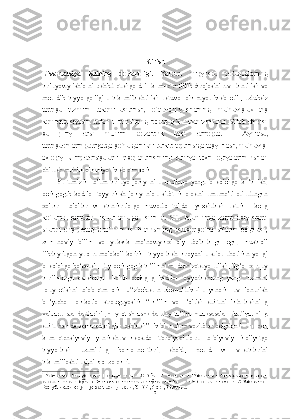 Kirish
Dissertatsiya   ishining   dolzarbligi.   Xalqaro   miqyosda   pedagoglarning
tarbiyaviy ishlarni tashkil etishga doir kompetentlilik darajasini rivojlantirish va
metodik   tayyorgarligini   takomillashtirish   ustuvor   ahamiyat   kasb   etib,   uzluksiz
tarbiya   tizimini   takomillashtirish,   o‘quvchi-yoshlarning   ma’naviy-axloqiy
kompetensiyasini   tarkib   toptirishning   pedagogik   mexanizmlarini   ishlab   chiqish
va   joriy   etish   muhim   dolzarblik   kasb   etmoqda.     Ayniqsa,
tarbiyachilarniqadriyatga yo‘nalganlikni tarkib toptirishga tayyorlash, ma’naviy-
axloqiy   kompetensiyalarni   rivojlantirishning   tarbiya   texnologiyalarini   ishlab
chiqish muhim ahamiyat kasb etmoqda. 
Yurtimizda   ta’lim-tarbiya   jarayonini   mutlaqo   yangi   bosqichga   ko‘tarish,
pedagogik   kadrlar   tayyorlash   jarayonlari   sifat   darajasini   umume’tirof   qilingan
xalqaro   talablar   va   standartlarga   muvofiq   tubdan   yaxshilash   ustida     keng
ko‘lamli,   samarali     ishlar   amalga   oshirildi.   SHu   bilan   birga   zamonaviy   shart-
sharoit   oliy   pedagog   ta’limni   isloh   qilishning   ustuvor   yo‘nalishlarini   belgilash,
zamonaviy   bilim   va   yuksak   ma’naviy-axloqiy   fazilatlarga   ega,   mustaqil
fikrlaydigan   yuqori   malakali   kadrlar   tayyorlash   jarayonini   sifat   jihatidan   yangi
bosqichga ko‘tarish, oliy pedagogik ta’limni modernizatsiya qilish, ilg‘or xorijiy
tajribalarga   asoslangan   holda   pedagog   kadrlar   tayyorlashning   yangi   tizimini
joriy   etishni   talab   etmoqda.   O‘zbekiston   Respublikasini   yanada   rivojlantirish
bo‘yicha   Harakatlar   stra te giyasida   “Ta’lim   va   o‘qitish   sifatini   baholashning
xalqaro   standartlarini   joriy   etish   asosida   oliy   ta’lim   muassasalari   faoliyatining
sifati hamda samaradorligini oshirish” 1
 kabi muhim vazifalar belgilandi. Bu esa,
kompetensiyaviy   yondashuv   asosida   Tarbiyachilarni   tarbiyaviy   faoliyatga
tayyorlash   tizimining   komponentlari,   shakl,   metod   va   vositalarini
takomillashtirishni taqozo etadi. 
1
  Ўзбекистон Республикаси Президентининг 2017 йил 7 февралдаги “Ўзбекистон Республикасини янада
ривожлантириш   бўйича   Ҳаракатлар   стратегияси   тўғрисида”ги   ПФ-4947-сонли   Фармони.   //   Ўзбекистон
Республикаси қонун ҳужжатлари тўплами, 2017 й., 6-сон, 70-модда.
2 