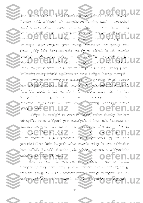 doir     xatti-harakatlarni     «mustahkamlashi»     va     aniqlab     borishi     mumkin.
Bunday     holda   tarbiyachi     o‘z     tarbiyalanuvchilarining     atrof     -     tevarakdagi
voqe’lik     ta’siri   ostida     muayyan     tomonga     o‘zgarib     borishini     ko‘ra     olmay
koladi.     Buning   oqibatida     u     tarbiyalanuvchining     tarbiyachi     bahosiga     mos
bo‘lib  tushmaydigan hatti  -  harakatlari  va  xulqini  oldindan  ko‘rishga  qodir
bo‘lmaydi.     Agar   tarbiyachi     yosh     insonga     beriladigan     har     qanday     baho
(hatto     ijobiy     baho     ham)   oxirigacha     haqiqiy     va     adolatli     bo‘lishi     mumkin
emasligini     tushunsagina   mazkur     bir     qolipdagi     fikrni     yengishi     mumkin.
Mazkur  baho  tarbiyalanuvchi hayotining  o‘zgarib  borishini  hisobga  olmaydi,
uning     rivojlanish   istiqbollari   va   har   bir   tarbiyalanuvchida   (u   qanday   yoshda
bo‘lmasin) qandaydir ichki  tugallanmagan  narsa  borligini  hisobga  olmaydi.
Tarbiyalanuvchilarning   yosh   xususiyatlari   to‘g‘risidagi   bir   xil   tasavvur
ham   tarbiyachiga     halaqit     berishi     mumkin.   Tarbiyalanuvchi     falon     yoshda
faqat   falon   tarzda     bo‘ladi     va     o‘zini     falon     tarzda     tutadi,     deb     hisoblab,
tarbiyachi   bolalarning     ko‘pgina     individual     xususiyatlarini     normadan
chekinish     deb   hisoblashi     va     ularni     ana     shu     normaga     keltirishga     harakat
qilishi  mumkin. 
Tabiiyki,  bu  noto‘g‘ri  va  zararlidir.  Lekin,  boshqa  shunday  fikr  ham
uchraydiki,  bunda  tarbiyachi  yosh  xususiyatlarini  inkor  etib,  haqiqatda  o‘z
tarbiyalanuvchisiga     hulq   -atvori     bilan     kattalarga     o‘xshagan     bo‘lishiga
harakat qiladi.  Ayni  vaqtda  shu  narsa  aniqki,  har  bir  yoshda  tarbiyachining
nuqtai   nazaridan   u   voyaga   yetkazishi   lozim   bo‘lgan   shaxs     qiyofasi   uchun
yaroqsiz bo‘lgan, lekin   bu   yosh   uchun   mutlako   tabiiy   bo‘lgan   ko‘rinishlar
ham     bo‘ladi.    Bu   ko‘rinishlarning    juda    ko‘plari    keyinchalik    tarbiyachining
aralashuvisiz  yo‘qbo‘lib  ketadi.
Agar     tarbiyachi     tarbiyalanuvchilarga     nisbatan     o’zgarmas     holatda
tursagina     (bunday   holat     uning     yoshiga     nisbatan     har   xil     bo‘ladi),   bolaga
nisbatan     pedagogik   ta’sir   o’tkazishni samarali   amalga   oshirganbo’ladi.   Bu
vaziyat    yosh   bolalar    bilan  muomala    qilishda     tarbiyachining     asosiy     yo‘l    -
20 