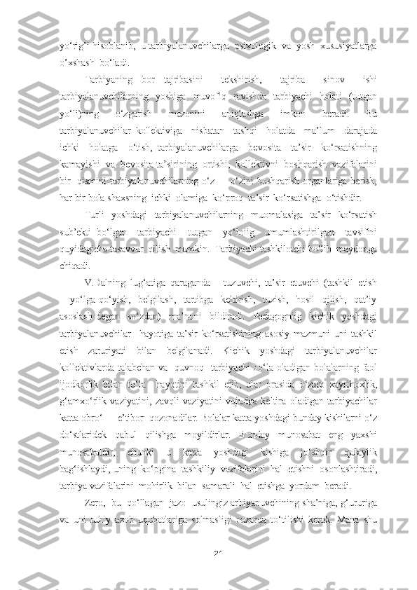 yo‘rig’i hisoblanib,  u tarbiyalanuvchilarga  psixologik  va  yosh  xususiyatlarga
o’xshash  bo‘ladi. 
Tarbiyaning   bor   tajribasini     tekshirish,     tajriba     sinov     ishi
tarbiyalanuvchilarning     yoshiga     muvofiq     ravishda     tarbiyachi     holati     (tutgan
yo‘li)ning     o‘zgarish     mezonini     aniqlashga     imkon     beradi.     Bu
tarbiyalanuvchilar   kollektiviga     nisbatan     tashqi     holatda     ma’lum     darajada
ichki     holatga     o‘tish,   tarbiyalanuvchilarga     bevosita     ta’sir     ko‘rsatishning
kamayishi  va  bevosita ta’sirining  ortishi,  kollektivni  boshqarish  vazifalarini
bir   qismini tarbiyalanuvchilarning o‘z   -   o‘zini boshqarish organlariga berish,
har bir bola shaxsning  ichki  olamiga  ko‘proq  ta’sir  ko‘rsatishga  o‘tishdir.
Turli     yoshdagi     tarbiyalanuvchilarning     muomalasiga     ta’sir     ko‘rsatish
sub’ekti   bo‘lgan     tarbiyachi     tutgan     yo‘lniig     umumlashtirilgan     tavsifini
quyidagicha tasavvur  qilish  mumkin.  Tarbiyachi tashkilotchi bo‘lib  maydonga
chiqadi. 
V.Dalning  lug‘atiga  qaraganda  -  tuzuvchi,  ta’sir  etuvchi  (tashkil  etish
-     yo‘lga   qo‘yish,     belgilash,     tartibga     keltirish,     tuzish,     hosil     qilish,     qat’iy
asoslash   degan     so‘zdan)     ma’noni     bildiradi.     Pedagogniig     kichik     yoshdagi
tarbiyalanuvchilar     hayotiga   ta’sir   ko‘rsatishining   asosiy   mazmuni   uni   tashkil
etish     zaruriyati     bilan     belgilanadi.     Kichik     yoshdagi     tarbiyalanuvchilar
kollektivlarda talabchan va   quvnoq   tarbiyachi bo‘la oladigan bolalarning faol
ijodkorlik   bilan   to‘la     hayotini   tashkil   etib,   ular   orasida   o‘zaro   xayrihoxlik,
g‘amxo‘rlik   vaziyatini,   zavqli   vaziyatini   vujudga   keltira   oladigan   tarbiyachilar
katta obro‘  -  e’tibor  qozonadilar. Bolalar katta yoshdagi bunday kishilarni o‘z
do‘stlaridek     qabul     qilishga     moyildirlar.     Bunday     munosabat     eng     yaxshi
munosabatdir,     chunki     u     katta     yoshdagi     kishiga     jo‘shqin     qulaylik
bag‘ishlaydi, uning  ko‘pgina  tashkiliy  vazifalarini  hal  etishni  osonlashtiradi,
tarbiya vazifalarini  mohirlik  bilan  samarali  hal  etishga  yordam  beradi.
Zero,  bu  qo‘llagan  jazo  usulingiz arbiyanuvchining sha’niga, g‘ururiga
va   uni   ruhiy   azob   uqubatlariga   solmasligi   nazarda   to‘tilishi   kerak.   Mana   shu
21 