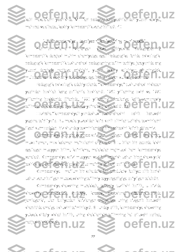 kabi   masalalarni   yechishda   MTTlari   pedagog-tarbiyachilaridan   yuqori   saviya,
mahorat va albatta, kasbiy kompetentlik zarur bo‘ladi.[40]
1.3. Kompetensiya – tarbiyachi faoliyatining muhim asosi
H ar   tomonlama   rivojlangan   shaxs   tarbiyasida   pedagoglarning
kompetentlik   darajasi   muhim   ahamiyatga   ega.   Pedagogika   fanida   psixologik-
pedagogik kompetentlik tushunchasi pedagogning ta’lim-tarbiya jarayonida eng
yuqori   darajada   natijaga   erishishi,   yuqori   kasbiy   salohiyat,   shuningdek,
muloqotchanlik va ijobiy fazilatlarga ega bo‘lish degan xulosaga kelinadi.
Pedagogik-psixologik adabiyotlarda   “kompetensiya”   tushunchasi nisbatan
yaqindan   boshlab   keng   qo‘llanila   boshlandi.   1960   yillarning   oxiri   va   1970
yillarning   boshlarida   G‘arbda,   1990   yillarning   o‘rtalariga   kelib   zamonaviy
ta’limda   kompetensiyali yondoshuv   yo‘nalishi kirib keldi.[37]
Hozircha   “kompetensiyali   yondashuv”   tushunchasini   ochib   beruvchi
yagona ta’rif yo‘q. Bu masala yuzasidan ko‘p sonli olimlar turlicha taxminlarni
ilgari surmoqdalar.  Biz shunday taxminlarning bir nechtasini ko‘rib chiqamiz.
Kompetensiya   lotincha   compete   so‘zidan   olingan   bo‘lib,   erishaman,
muvofiqman,   mos   kelaman   ma’nolarini   anglatadi.   SHu   bilan   bir   qatorda   kishi
egallagan   muayyan   bilim,   ko‘nikma,   malakalar   majmuasi   ham   kompetensiya
sanaladi. Kompetensiya so‘zi muayyan vazifani bajarish uchun biror shaxs yoki
tashkilotga berilgan vakolat va huquq ma’nosida ham qo‘llaniladi.
Kompetensiya   –   ma’lum   bir   sohada   sifatli   produktiv   faoliyat   olib   borish
uchun zarur bo‘lgan mutaxassisning ta’limiy tayyorgarligiga qo‘yilgan talabdir.
Kompetensiya   shaxsning   murakkab,   ta’limiy   tuzilishi   bo‘lib,   u   o‘zida
shaxsning   inttellektual,   irodaviy,   kreativ,   emotsional   sifatlarini   o‘zida
jamlaganki,   ular   faoliyatdan   ko‘zlangan   maqsadga   uning   o‘zgarib   boruvchi
sharoitida amalga oshuvini ta’minlaydi. SHunday qilib, kompetensiya shaxsning
yuksak   sifatiy   xislati   bo‘lib,   uning   shakllanishi   ta’limning   hal   qiluvchi   oqibat,
natijasi hisoblanadi.
22 