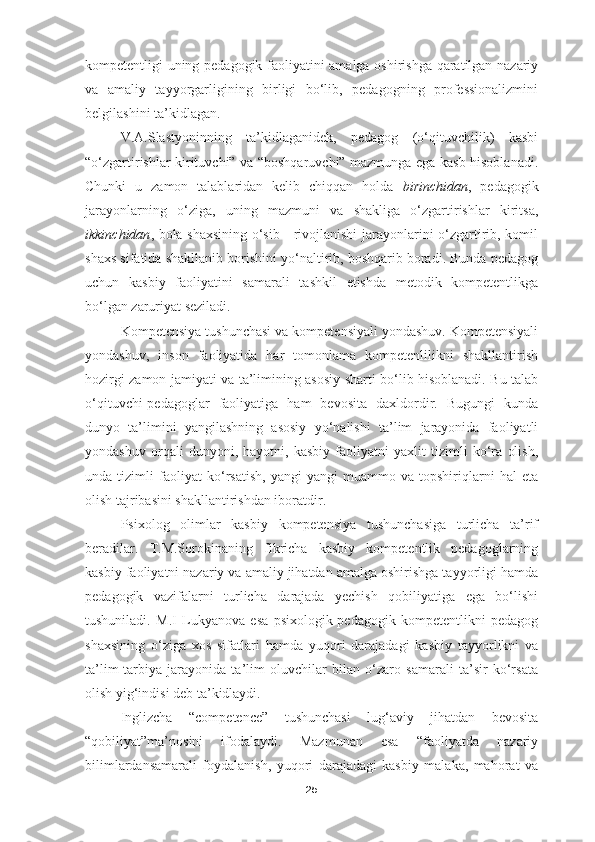 kompetentligi uning pedagogik faoliyatini amalga oshirishga qaratilgan nazariy
va   amaliy   tayyorgarligining   birligi   bo‘lib,   pedagogning   professionalizmini
belgilashini ta’kidlagan. 
V.A.Slastyoninning   ta’kidlaganidek,   pedagog   (o‘qituvchilik)   kasbi
“o‘zgartirishlar kirituvchi” va “boshqaruvchi” mazmunga ega kasb hisoblanadi.
Chunki   u   zamon   talablaridan   kelib   chiqqan   holda   birinchidan ,   pedagogik
jarayonlarning   o‘ziga,   uning   mazmuni   va   shakliga   o‘zgartirishlar   kiritsa,
ikkinchidan , bola shaxsining o‘sib - rivojlanishi jarayonlarini o‘zgartirib, komil
shaxs sifatida shakllanib borishini yo‘naltirib, boshqarib boradi. Bunda pedagog
uchun   kasbiy   faoliyatini   samarali   tashkil   etishda   metodik   kompetentlikga
bo‘lgan zaruriyat seziladi.
Kompetensiya tushunchasi va kompetensiyali yondashuv. Kompetensiyali
yondashuv,   inson   faoliyatida   har   tomonlama   kompetenlilikni   shakllantirish
hozirgi zamon jamiyati va ta’limining asosiy sharti bo‘lib hisoblanadi. Bu talab
o‘qituvchi-pedagoglar   faoliyatiga   ham   bevosita   daxldordir.   Bugungi   kunda
dunyo   ta’limini   yangilashning   asosiy   yo‘nalishi   ta’lim   jarayonida   faoliyatli
yondashuv   orqali   dunyoni,   hayotni,   kasbiy   faoliyatni   yaxlit   tizimli   ko‘ra   olish,
unda   tizimli   faoliyat   ko‘rsatish,   yangi-yangi   muammo   va   topshiriqlarni   hal   eta
olish tajribasini shakllantirishdan iboratdir.
Psixolog   olimlar   kasbiy   kompetensiya   tushunchasiga   turlicha   ta’rif
beradilar.   T.M.Sorokinaning   fikricha   kasbiy   kompetentlik   pedagoglarning
kasbiy faoliyatni nazariy va amaliy jihatdan amalga oshirishga tayyorligi hamda
pedagogik   vazifalarni   turlicha   darajada   yechish   qobiliyatiga   ega   bo‘lishi
tushuniladi.   M.I   Lukyanova   esa   psixologik-pedagogik   kompetentlikni   pedagog
shaxsining   o‘ziga   xos   sifatlari   hamda   yuqori   darajadagi   kasbiy   tayyorlikni   va
ta’lim-tarbiya   jarayonida   ta’lim   oluvchilar   bilan   o‘zaro   samarali   ta’sir   ko‘rsata
olish yig‘indisi deb ta’kidlaydi.
Inglizcha   “competence”   tushunchasi   lug‘aviy   jihatdan   bevosita
“qobiliyat”ma’nosini   ifodalaydi.   Mazmunan   esa   “faoliyatda   nazariy
bilimlardansamarali   foydalanish,   yuqori   darajadagi   kasbiy   malaka,   mahorat   va
25 