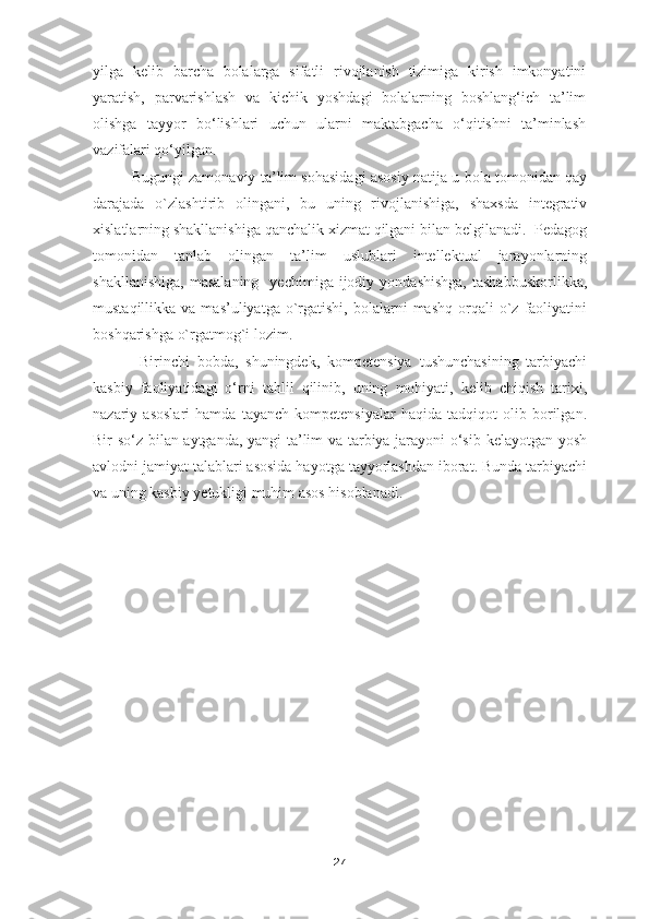 yilga   kelib   barcha   bolalarga   sifatli   rivojlanish   tizimiga   kirish   imkonyatini
yaratish,   parvarishlash   va   kichik   yoshdagi   bolalarning   boshlang‘ich   ta’lim
olishga   tayyor   bo‘lishlari   uchun   ularni   maktabgacha   o‘qitishni   ta’minlash
vazifalari qo‘yilgan.
Bugungi zamonaviy ta’lim sohasidagi asosiy natija u bola tomonidan qay
darajada   o`zlashtirib   olingani,   bu   uning   rivojlanishiga,   shaxsda   integrativ
xislatlarning shakllanishiga qanchalik xizmat qilgani bilan belgilanadi.  Pedagog
tomonidan   tanlab   olingan   ta’lim   uslublari   intellektual   jarayonlarning
shakllanishiga,   masalaning     yechimiga  ijodiy  yondashishga,   tashabbuskorlikka,
mustaqillikka  va  mas’uliyatga   o`rgatishi,  bolalarni   mashq  orqali   o`z  faoliyatini
boshqarishga o`rgatmog`i lozim.
  Birinchi   bobda,   shuningdek,   kompetensiya   tushunchasining   tarbiyachi
kasbiy   faoliyatidagi   o‘rni   tahlil   qilinib,   uning   mohiyati,   kelib   chiqish   tarixi,
nazariy   asoslari   hamda   tayanch   kompetensiyalar   haqida   tadqiqot   olib   borilgan.
Bir so‘z bilan aytganda, yangi ta’lim va tarbiya jarayoni  o‘sib kelayotgan yosh
avlodni jamiyat talablari asosida hayotga tayyorlashdan iborat. Bunda tarbiyachi
va uning kasbiy  y etukligi muhim asos hisoblanadi.
27 