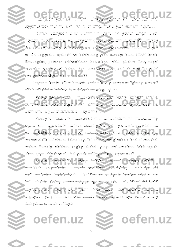 Tarbiyachi   yosh   avlodimizni   xalqimizning   munosib   farzandlari   qilib
tayyorlashdek  muhim,  faxrli  ish  bilan  birga  mas’uliyatli  vazifani  bajaradi. 
Demak,  tarbiyachi  avvalo,  bilimli  bo‘lishi,  o‘zi  yashab  turgan  ulkan
hayotini     bilishi,     tabiat     va     jamiyatning     qonuniyatlarini     tushunishi,     ijtimoy
faol bo‘lishi, umumiy  va maktabgacha tarbiya pedagogikasini, bolalar  ruhiyati
va   fiziologiyasini   egallashi   va   bolalarning   yosh   xususiyatlarini   bilishi   kerak.
Shuningdek,   pedagog-tarbiyachining   hodisalarni   tahlil   qilishga   ilmiy nuqtai
nazardan     yondashuvi     bolani     har     tomonlama     rivojlantirish   muvaffaqiyatini
amalga  oshirishga  imkon  beradi.[38]
Bugungi   kunda   ta’lim   beruvchilarning   kasbiy   kompetentligining   samarali
olib borilishini ta’minlash ham dolzarb masalaga aylandi.
Kasbiy   kompetentlik   –   mutaxassis   tomonidan   kasbiy   faoliyatni   amalga
oshirish   uchun   zarur   bo‘lgan   bilim,   ko‘nikma   va   malakalarning   egallanishi   va
ularni amalda yuqori darajada qo‘llay olinishi.
Kasbiy kompetentlik mutaxassis  tomonidan alohida bilim, malakalarning
egallanishini emas, balki har bir mustaqil yo‘nalish bo‘yicha integrativ bilimlar
va   harakatlarning   o‘zlashtirilishini   nazarda   tutadi.   SHuningdek,   kompetensiya
mutaxassislik bilimlarini doimo boyitib borishni, yangi axborotlarni o‘rganishni,
muhim   ijtimoiy   talablarni   anglay   olishni,   yangi   ma’lumotlarni   izlab   topish,
ularni qayta ishlash va o‘z faoliyatida qo‘llay bilishni taqozo etadi.
Kasbiy   kompetentlik   quyidagi   holatlarda   yaqqol   namoyon   bo‘ladi:   -
murakkab   jarayonlarda;   -   noaniq   vazifalarni   bajarishda;   -   bir-biriga   zid
ma’lumotlardan   foydalanishda;   -   ko‘tilmagan   vaziyatda   harakat   rejasiga   ega
bo‘la   olishda   Kasbiy   kompetensiyaga   ega   mutaxassis:   -   o‘z   bilimlarini   izchil
boyitib   boradi;   -   yangi   axborotlarni   o‘zlashtiradi;   -   davr   talablarini   chuqur
anglaydi;   -   yangi   bilimlarni   izlab   topadi;   -   ularni   qayta   ishlaydi   va   o‘z   amaliy
faoliyatida samarali qo‘llaydi.
29 