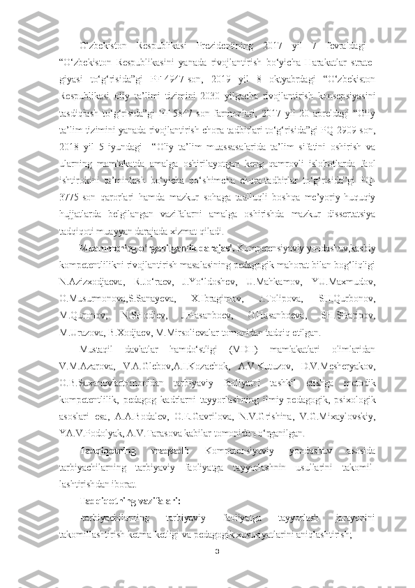 O‘zbekiston   Respublikasi   Prezidentining   2017   yil   7   fevraldagi  
“O‘z be kiston   Respublikasini   yanada   rivojlantirish   bo‘yicha   Harakatlar   strate -
giyasi   to‘g‘risida”gi   PF-4947-son,   2019   yil   8   oktyabrdagi   “O‘zbekiston
Respublikasi   oliy   ta’limi   tizimini   2030   yilgacha   rivojlantirish   konsep siyasini
tasdiqlash   to‘g‘risida”gi   PF-5847-son   farmonlari,   2017   yil   20   apreldagi   “Oliy
ta’lim tizimini yanada rivojlantirish chora-tadbirlari to‘g‘risida”gi PQ-2909-son,
2018   yil   5   iyundagi     “ Oliy   ta’lim   muassasa larida   ta’lim   sifatini   oshirish   va
ularning   mamlakatda   amalga   oshirila yotgan   keng   qamrovli   islohotlarda   faol
ishtirokini   ta’minlash   bo‘yicha   qo‘ shimcha   chora-tadbirlar   to‘g‘risida ”gi   PQ-
3775-son   qarorlari   hamda   mazkur   sohaga   taalluqli   boshqa   me’yoriy-huquqiy
hujjatlarda   belgilangan   vazifa larni   amalga   oshirishda   mazkur   dissertatsiya
tadqiqoti muayyan darajada  xizmat qiladi.
Muammoning o‘rganilganlik darajasi.  Kompetensiyaviy yondashuv, kasbiy
kompetentlilikni rivojlantirish masalasining pedagogik mahorat bilan bog‘liqligi
N.Azizxodjaeva,   R.Jo‘raev,   J.Yo‘ldoshev,   U.Mahkamov,   YU.Maxmudov,
O.Musurmonova,S.Sanayeva,   X.Ibragimov,   J.Tolipova,   SH.Qurbonov,
M.Quronov,   N.SHodiev,   J.Hasanboev,   O.Hasanboeva,   SH.SHaripov,
M.Urazova, B.Xodjaev, M.Mirsolievalar tomonidan tadqiq etilgan.
Mustaqil   davlatlar   hamdo‘stligi   (MDH)   mamlakatlari   olimlaridan
V.M.Azarova ,   V.A.Glebov , A.I.Kozachok,   A.V.Kutuzov,   D.V. Mesheryakov ,
O.B.Suxanovlartomonidan   tarbiyaviy   faoliyatni   tashkil   etishga   metodik
kompetentlilik,   pedagog   kadrlarni   tayyorlash ning   ilmiy-pedagogik,   psixologik
asoslari   esa,   A.A . Bodalev,   O.E.Gavrilova,   N.V.Grishina,   V.G.Mixaylovskiy,
YA.V.Podolyak, A.V.Tarasova kabilar tomonidan o‘rganilgan.
Tadqiqotning   maqsadi:   Kompetensiyaviy   yondashuv   asosida
tarbiyachilarning   tarbiyaviy   faoliyatga   tayyorlashnin   usullarini   takomil-
lashtirish dan iborat.
Tadqiqotning vazifalari:
-tarbiyachilarning   tarbiyaviy   faoliyatga   tayyorlash   jarayonini
takomillashtirish  ketma-ketligi va pedagogik xususiyatlarini aniqlashtirish;
3 