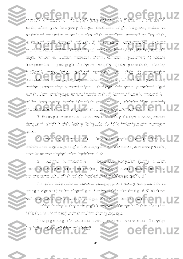 metodik   kompetentlik   –   pedagogik   jarayonni   metodik   jihatdan   oqilona   tashkil
etish,   ta’lim   yoki   tarbiyaviy   faoliyat   shakllarini   to‘g‘ri   belgilash,   metod   va
vositalarni   maqsadga   muvofiq   tanlay   olish,   metodlarni   samarali   qo‘llay   olish,
vositalarni   muvaffaqiyatli   qo‘llash;   3)   informatsion   kompetentlik   –   axborot
muhitida zarur, muhim, kerakli, foydali  ma’lumotlarni izlash, yig‘ish, saralash,
qayta   ishlash   va   ulardan   maqsadli,   o‘rinli,   samarali   foydalanish;   4)   kreativ
kompetentlik   –   pedagogik   faoliyatga   tanqidiy,   ijodiy   yondashish,   o‘zining
ijodkorlik   malakalariga   egaligini   namoyish   eta   olish;   5)   innovatsion
kompetentlik – pedagogik jarayonni takomillashtirish, ta’lim sifatini yaxshilash,
tarbiya   jarayonining   samaradorligini   oshirishga   doir   yangi   g‘oyalarni   ilgari
surish, ularni amaliyotga samarali tatbiq etish; 6) kommunikativ kompetentlik –
ta’lim   jarayonining   barcha   ishtirokchilari,   jumladan,   talabalar   bilan   samimiy
muloqotda bo‘lish, ularni tinglay bilish, ularga ijobiy ta’sir ko‘rsata olish.
3. Shaxsiy kompetentlik – izchil ravishda kasbiy o‘sishga erishish, malaka
darajasini   oshirib   borish,   kasbiy   faoliyatda   o‘z   ichki   imkoniyatlarini   namoyon
qilish.
4.   Texnologik   kompetentlik   –   kasbiy-pedagogik   bilim,   ko‘nikma   va
malakalarini boyitadigan ilg‘or texnologiyalarni o‘zlashtirish, zamonaviy vosita,
texnika va texnologiyalardan foydalana olish.
5.   Ektremal   kompetentlik   –   favqulotda   vaziyatlar   (tabiiy   ofatlar,
texnologik   jarayon   ishdan   chiqqan)da,   pedagogik   nizolar   yuzaga   kelganda
oqilona qaror qabul qilish, to‘g‘ri harakatlanish malakasiga egalik.[51]
Bir   qator   tadqiqotlarda   bevosita   pedagogga   xos   kasbiy   kompetentlik   va
uning o‘ziga xos jihatlari o‘rganilgan.  Bunday tadqiqotlar sirasiga A.K.Markova
vaB.Nazarovalar tomonidan olib borilgan izlanishlarni kiritish mumkin.
Tarbiyachining k asbiy-pedagogik kompetentlikka ega bo‘lishda o‘z ustida
ishlash, o‘z-o‘zini rivojlantirish muhim ahamiyatga ega. 
Pedagoglarning   o‘z   ustilarida   izchil,   samarali   ishlashlarida   faoliyatga
loyihali yondasha olishlari qo‘l keladi. 
31 