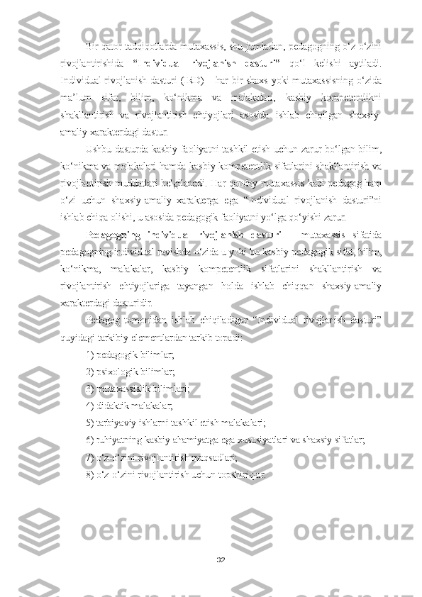 Bir qator tadqiqotlarda mutaxassis, shu jumladan, pedagogning o‘z-o‘zini
rivojlantirishida   “Individual   rivojlanish   dasturi”   qo‘l   kelishi   aytiladi.
Individual rivojlanish dasturi (IRD) – har bir shaxs yoki mutaxassisning o‘zida
ma’lum   sifat,   bilim,   ko‘nikma   va   malakalari,   kasbiy   kompetentlikni
shakllantirish   va   rivojlantirish   ehtiyojlari   asosida   ishlab   chiqilgan   shaxsiy-
amaliy xarakterdagi dastur.
Ushbu dasturda kasbiy faoliyatni tashkil etish uchun zarur bo‘lgan bilim,
ko‘nikma va malakalari hamda kasbiy kompetentlik sifatlarini shakllantirish va
rivojlantirish muddatlari belgilanadi. Har qanday mutaxassis kabi pedagog ham
o‘zi   uchun   shaxsiy-amaliy   xarakterga   ega   “Individual   rivojlanish   dasturi”ni
ishlab chiqa olishi, u asosida pedagogik faoliyatni yo‘lga qo‘yishi zarur. 
Pedagogning   individual   rivojlanish   dasturi   –   mutaxassis   sifatida
pedagogning individual ravishda o‘zida u yoki bu kasbiy-pedagogik sifat, bilim,
ko‘nikma,   malakalar,   kasbiy   kompetentlik   sifatlarini   shakllantirish   va
rivojlantirish   ehtiyojlariga   tayangan   holda   ishlab   chiqqan   shaxsiy-amaliy
xarakterdagi dasturidir.
Pedagog   tomonidan   ishlab   chiqiladigan   “Individual   rivojlanish   dasturi”
quyidagi tarkibiy elementlardan tarkib topadi:
1) pedagogik bilimlar;
2) psixologik bilimlar;
3) mutaxassislik bilimlari;
4) didaktik malakalar;
5) tarbiyaviy ishlarni tashkil etish malakalari;
6) ruhiyatning kasbiy ahamiyatga ega xususiyatlari va shaxsiy sifatlar;
7) o‘z-o‘zini rivojlantirish maqsadlari;
8) o‘z-o‘zini rivojlantirish uchun topshiriqlar.
32 