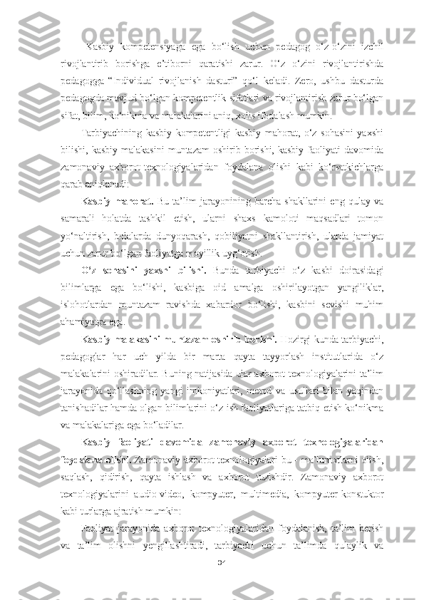 Kasbiy   kompetensiyaga   ega   bo‘lish   uchun   pedagog   o‘z-o‘zini   izchil
rivojlantirib   borishga   e’tiborni   qaratishi   zarur.   O‘z   o‘zini   rivojlantirishda
pedagogga   “Individual   rivojlanish   dasturi”   qo‘l   keladi.   Zero,   ushbu   dasturda
pedagogda mavjud bo‘lgan kompetentlik sifatlari va rivojlantirish zarur bo‘lgan
sifat, bilim, ko‘nikma va malakalarini aniq, xolis ifodalash mumkin.
Tarbiyachining   kasbiy   kompetentligi   kasbiy   mahorat,   o‘z   sohasini   yaxshi
bilishi, kasbiy   malakasini   muntazam  oshirib  borishi,  kasbiy  faoliyati  davomida
zamonaviy   axborot-texnologiyalaridan   foydalana   olishi   kabi   ko‘rsatkichlarga
qarab aniqlanadi:
Kasbiy   mahorat.   Bu   ta’lim   jarayonining   barcha   shakllarini   eng   qulay   va
samarali   holatda   tashkil   etish,   ularni   shaxs   kamoloti   maqsadlari   tomon
yo‘naltirish,   bolalarda   dunyoqarash,   qobiliyatni   shakllantirish,   ularda   jamiyat
uchun zarur bo‘lgan faoliyatga moyillik uyg‘otish.
O‘z   sohasini   yaxshi   bilishi.   Bunda   tarbiyachi   o‘z   kasbi   doirasidagi
bilimlarga   ega   bo‘lishi,   kasbiga   oid   amalga   oshirilayotgan   yangiliklar,
islohotlardan   muntazam   ravishda   xabardor   bo‘lishi,   kasbini   sevishi   muhim
ahamiyatga ega.
Kasbiy malakasini muntazam oshirib borishi.   Hozirgi kunda tarbiyachi,
pedagoglar   har   uch   yilda   bir   marta   qayta   tayyorlash   institutlarida   o‘z
malakalarini oshiradilar. Buning natijasida ular axborot texnologiyalarini ta’lim
jarayonida   qo‘llashning   yangi   imkoniyatlari,   metod   va   usullari   bilan   yaqindan
tanishadilar hamda olgan bilimlarini o‘z ish faoliyatlariga tatbiq etish ko‘nikma
va malakalariga ega bo‘ladilar.
Kasbiy   faoliyati   davomida   zamonaviy   axborot   texnologiyalaridan
foydalana olishi.   Zamonaviy axborot texnologiyalari bu - ma’lumotlarni olish,
saqlash,   qidirish,   qayta   ishlash   va   axborot   tuzishdir.   Zamonaviy   axborot
texnologiyalarini   audio-video ,   kompyuter ,   multimedia ,   kompyuter-konstuktor
kabi turlarga  ajratish mumkin:
Faoliyat   jarayonida   axborot   texnologiyalaridan   foydalanish,   ta’lim   berish
va   ta’lim   olishni   yengillashtiradi,   tarbiyachi   uchun   ta’limda   qulaylik   va
34 