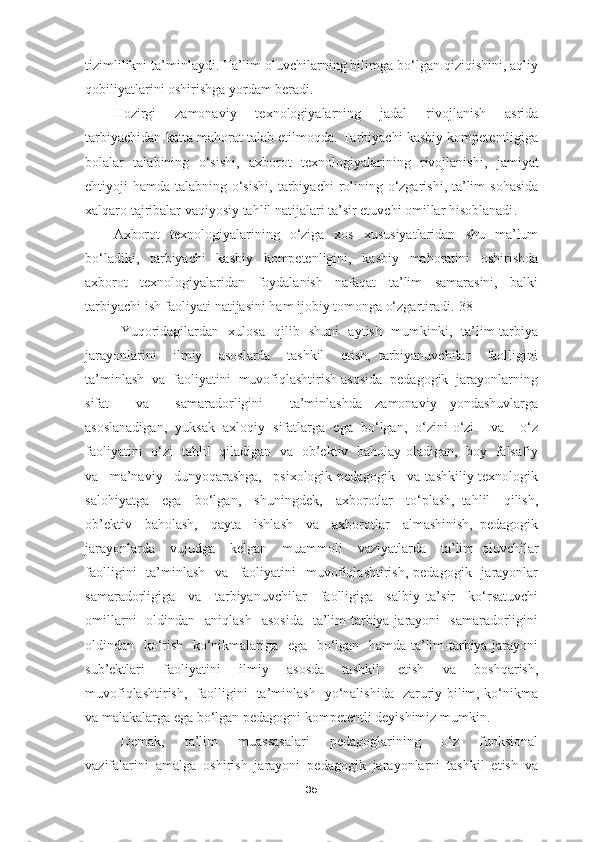 tizimlilikni ta’minlaydi. Ta’lim oluvchilarning bilimga bo‘lgan qiziqishini, aqliy
qobiliyatlarini oshirishga yordam beradi.
Hozirgi   zamonaviy   texnologiyalarning   jadal   rivojlanish   asrida
tarbiyachidan katta mahorat talab etilmoqda. Tarbiyachi kasbiy kompetentligiga
bolalar   talabining   o‘sishi ,   axborot   texnologiyalarining   rivojlanishi ,   jamiyat
ehtiyoji hamda talabning o‘sishi ,   tarbiyachi  rolining o‘zgarishi, ta’lim  sohasida
xalqaro tajribalar va q iyosiy tahlil natijalari ta’sir etuvchi omillar hisoblanadi .
Axborot   texnologiyalarining   o‘ziga   xos   xususiyatlaridan   shu   ma’lum
bo‘ladiki,   tarbiyachi   kasbiy   kompetenligini,   kasbiy   mahoratini   oshirishda
axborot   texnologiyalaridan   foydalanish   nafaqat   ta’lim   samarasini,   balki
tarbiyachi ish faoliyati natijasini ham ijobiy tomonga o‘zgartiradi.[38]
Yuqoridagilardan   xulosa   qilib   shuni   aytish   mumkinki,   ta’lim-tarbiya
jarayonlarini     ilmiy     asoslarda     tashkil     etish,   tarbiyanuvchilar     faolligini
ta’minlash  va  faoliyatini  muvofiqlashtirish asosida  pedagogik  jarayonlarning
sifat     va     samaradorligini     ta’minlashda   zamonaviy   yondashuvlarga
asoslanadigan,   yuksak   axloqiy   sifatlarga   ega   bo‘lgan,   o‘zini-o‘zi     va     o‘z
faoliyatini   o‘zi   tahlil   qiladigan   va   ob’ektiv   baholay oladigan,   boy   falsafiy
va     ma’naviy     dunyoqarashga,     psixologik-pedagogik     va   tashkiliy-texnologik
salohiyatga     ega     bo‘lgan,     shuningdek,     axborotlar     to‘plash,   tahlil     qilish,
ob’ektiv     baholash,     qayta     ishlash     va     axborotlar     almashinish,   pedagogik
jarayonlarda     vujudga     kelgan     muammoli     vaziyatlarda     ta’lim   oluvchilar
faolligini    ta’minlash    va    faoliyatini     muvofiqlashtirish,   pedagogik    jarayonlar
samaradorligiga     va     tarbiyanuvchilar     faolligiga     salbiy   ta’sir     ko‘rsatuvchi
omillarni    oldindan   aniqlash     asosida    ta’lim-tarbiya jarayoni    samaradorligini
oldindan   ko‘rish   ko‘nikmalariga   ega   bo‘lgan   hamda ta’lim-tarbiya jarayoni
sub’ektlari   faoliyatini   ilmiy   asosda   tashkil   etish   va   boshqarish,
muvofiqlashtirish,   faolligini   ta’minlash   yo‘nalishida   zaruriy bilim, ko‘nikma
va malakalarga ega bo‘lgan pedagogni kompetentli deyishimiz mumkin.
Demak,     ta’lim     muassasalari     pedagoglarining     o‘z     funksional
vazifalarini   amalga   oshirish   jarayoni   pedagogik   jarayonlarni   tashkil   etish   va
35 