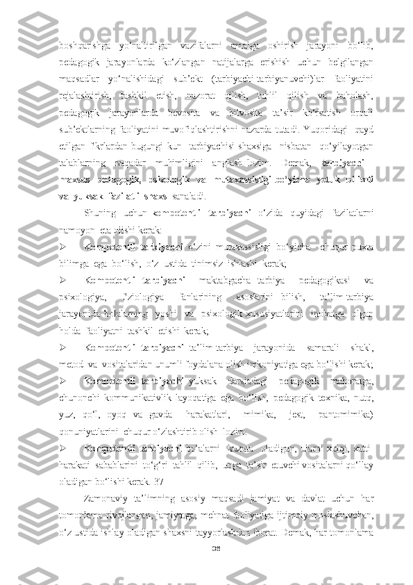 boshqarishga     yo‘naltirilgan     vazifalarni     amalga     oshirish     jarayoni     bo‘lib,
pedagogik     jarayonlarda    ko‘zlangan     natijalarga     erishish     uchun     belgilangan
maqsadlar     yo‘nalishidagi     sub’ekt     (tarbiyachi-tarbiyanuvchi)lar     faoliyatini
rejalashtirish,     tashkil     etish,     nazorat     qilish,     tahlil     qilish     va     baholash,
pedagogik     jarayonlarda     bevosita     va     bilvosita     ta’sir     ko‘rsatish     orqali
sub’ektlarning  faoliyatini   muvofiqlashtirishni   nazarda   tutadi.  Yuqoridagi     qayd
etilgan   fikrlardan   bugungi   kun     tarbiyachisi   shaxsiga     nisbatan     qo‘yilayotgan
talablarning     naqadar     muhimligini     anglash   lozim.     Demak,     tarbiyachi   –
maxsus   pedagogik,   psixologik   va   mutaxassisligi  bo‘yicha   yetuk   bilimli
va  yuksak  fazilatli  shaxs   sanaladi. 
Shuning     uchun   kompetentli     tarbiyachi     o‘zi da     quyidagi     fazilatlarni
namoyon  eta olishi kerak :
 Kompetentli   tarbiyachi   o‘zini   mutaxassisligi   bo‘yicha     chuqur   puxta
bilimga  ega  bo‘lish,  o‘z  ustida  tinimsiz  ishlashi  kerak ;
 Kompetentli   tarbiyachi     maktabgacha   tarbiya     pedagogikasi     va
psixologiya,     fiziologiya     fanlarining     asoslarini   bilish,     ta’lim-tarbiya
jarayonida   bolalarning     yoshi     va     psixologik   xususiyatlarini     inobatga     olgan
holda  faoliyatni  tashkil  etishi  kerak ;
 Kompetentli   tarbiyachi   ta’lim-tarbiya     jarayonida     samarali     shakl,
metod  va  vositalaridan unumli foydalana olish imkoniyatiga ega bo‘lishi kerak ;
 Kompetentli   tarbiyachi   yuksak     darajadagi     pedagogik     mahoratga,
chunonchi   kommunikativlik   layoqatiga   ega   bo‘lish,   pedagogik   texnika,   nutq,
yuz,   qo‘l,   oyoq   va   gavda     harakatlari,     mimika,     jest,     pantomimika)
qonuniyatlarini  chuqur o‘zlashtirib olish  lozim. 
 Kompetentli   tarbiyachi   bolalarni     kuzata     oladigan,   ularni   xulqi,   xatti-
harakati  sabablarini  to‘g‘ri  tahlil  qilib,  unga  ta’sir  etuvchi vositalarni qo‘llay
oladigan bo‘lishi kerak. [37]
Zamonaviy   ta’limning   asosiy   maqsadi   jamiyat   va   davlat   uchun   har
tomonlama rivojlangan, jamiyatga,  mehnat  faoliyatiga  ijtimoiy moslashuvchan,
o‘z ustida ishlay oladigan shaxsni tayyorlashdan iborat. Demak, har tomonlama
36 