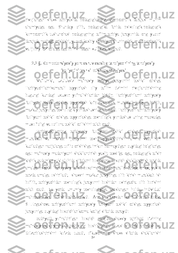 rivojlangan   shaxs   tarbiyasida   pedagoglarning   kompetentlik   darajasi   muhim
ahamiyatga   ega.   Shunday   qilib,   pedagogika   fanida   psixologik-pedagogik
kompetentlik   tushunchasi   pedagogning   ta’lim-tarbiya   jarayonida   eng   yuqori
darajada natijaga erishishi, yuqori kasbiy salohiyat, shuningdek, muloqotchanlik
va ijobiy fazilatlarga ega bo‘lish degan xulosaga kelinadi.
2.2-§. Kompetensiyaviy yondashuv asosida tarbiyachining tarbiyaviy
faoliyatini tashkil etish  t exnologiyasi
Ma’lumki,   uzuluksiz   ma’naviy   tarbiya   jarayonini   tashkil   etishga
Tarbiyachilarnisamarali   tayyorlash   oliy   ta’lim   tizimini   rivojlantirishning
bugungi   kundagi   ustuvor   yo‘nalishlaridan   biridir.   Tarbiyachilarni   tarbiyaviy
faoliyatni   tashkil   etishga   tayyorlash   ko‘p   bosqichli,   murakkab   jarayon   bo‘lib,
mazkur jarayonga texnologik yondashuvni talab etadi. Tarbiyachilarnitarbiyaviy
faoliyatni   tashkil   etishga   tayyorlashga   texnologik   yondashuv   uning   maqsadga
muvofiqligi va oqilona tashkil etilishini talab etadi.
Tarbiyachilarning   tarbiyaviy   faoliyatni   tashkil   etishga   tayyorlash
murakkab   va   mazkur     jarayonni   texnologiyalashtirish   hamma   vaqt   ham
kutiladigan natijalarga to‘liq erishishga imkon bermaydigan quyidagi belgilariga
ega:   ma’naviy   madaniyatni   shakllantirish   yaxlit   tavsifga   ega,   pedagogik   ta’sir
kichik qadamlar yoki alohida sifatlarni bosqichma-bosqich shakllantirish tarzida
amalga   oshadi.   Tarbiyaviy   ta’sir   bosqima-bosqich-parallel   tarzda   emas,   yaxlit
tarzda   amalga   oshiriladi;     shaxsni   mazkur   jarayonga   olib   kirish   murakkab   ish
bo‘lib,   tarbiyachidan   texnologik   jarayonni   boshidan   oxirigacha   olib   borishni
talab   etadi.   Bu   y erda   umumiy   texnologiyaga   asoslangan   holda,   individual
mahoratga   ega   bo‘lishi   talab   etiladi.     Ana   shu   asosdan   kelib   chiqqan   holda,
SH.Ergasheva   tarbiyachilarni   tarbiyaviy   faoliyatni   tashkil   etishga   tayyorlash
jarayoniga quyidagi bosqichlar ketma-ketligi sifatida qaraydi:
qadriyatli   yo‘naltirilgan   bosqich   mavjud   shaxsiy   tajribani   o‘zining
ma’naviy-axloqiy   shakllanishining   boshlang‘ich   bazasi   sifatida   aniqlash   va
dolzarblashtirishni   ko‘zda   tutadi,   o‘kuvchining   shaxs   sifatida   shakllanishi
37 