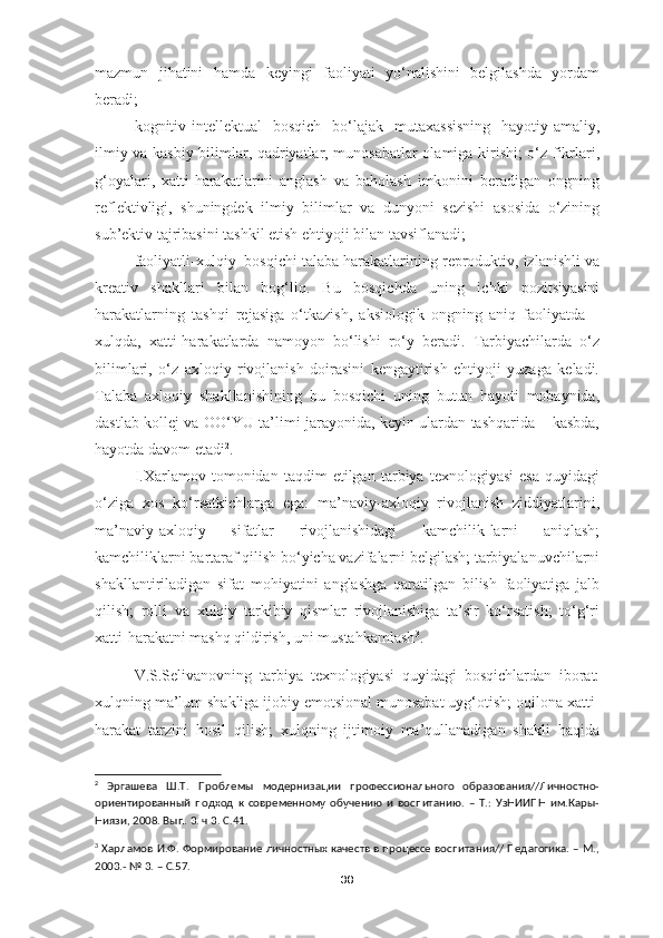 mazmun   jihatini   hamda   keyingi   faoliyati   yo‘nalishini   belgilashda   yordam
beradi;
kognitiv-intellektual   bosqich   bo‘lajak   mutaxassisning   hayotiy-amaliy,
ilmiy va kasbiy bilimlar, qadriyatlar, munosabatlar olamiga kirishi; o‘z fikrlari,
g‘oyalari,   xatti-harakatlarini   anglash   va   baholash   imkonini   beradigan   ongning
reflektivligi,   shuningdek   ilmiy   bilimlar   va   dunyoni   sezishi   asosida   o‘zining
sub’ektiv tajribasini tashkil etish ehtiyoji bilan tavsiflanadi;
faoliyatli-xulqiy  bosqichi talaba harakatlarining reproduktiv, izlanishli va
kreativ   shakllari   bilan   bog‘liq.   Bu   bosqichda   uning   ichki   pozitsiyasini
harakatlarning   tashqi   rejasiga   o‘tkazish,   aksiologik   ongning   aniq   faoliyatda   –
xulqda,   xatti-harakatlarda   namoyon   bo‘lishi   ro‘y   beradi.   Tarbiyachilarda   o‘z
bilimlari,   o‘z   axloqiy   rivojlanish   doirasini   kengaytirish   ehtiyoji   yuzaga   keladi.
Talaba   axloqiy   shakllanishining   bu   bosqichi   uning   butun   hayoti   mobaynida,
dastlab kollej va OO‘YU ta’limi jarayonida, keyin ulardan tashqarida – kasbda,
hayotda davom etadi 2
. 
I.Xarlamov   tomonidan   taqdim   etilgan   tarbiya   texnologiyasi   esa   quyidagi
o‘ziga   xos   ko‘rsatkichlarga   ega:   ma’naviy-axloqiy   rivojlanish   ziddiyatlarini,
ma’naviy-axloqiy   sifatlar   rivojlanishidagi   kamchilik-larni   aniqlash;
kamchiliklarni bartaraf qilish bo‘yicha vazifalarni belgilash; tarbiyalanuvchilarni
shakllantiriladigan   sifat   mohiyatini   anglashga   qaratilgan   bilish   faoliyatiga   jalb
qilish;   rolli   va   xulqiy   tarkibiy   qismlar   rivojlanishiga   ta’sir   ko‘rsatish;   to‘g‘ri
xatti-harakatni mashq qildirish, uni mustahkamlash 3
.
V.S.Selivanovning   tarbiya   texnologiyasi   quyidagi   bosqichlardan   iborat:
xulqning ma’lum shakliga ijobiy emotsional munosabat uyg‘otish; oqilona xatti-
harakat   tarzini   hosil   qilish;   xulqning   ijtimoiy   ma’qullanadigan   shakli   haqida
2
  Эргашева   Ш.Т.   Проблемы   модернизации   профессионального   образования//Личностно-
ориентированный   подход   к   современному   обучению   и   воспитанию.   –   Т.:   УзНИИПН   им.Кары-
Ниязи, 2008. Вып. 3. ч 3. С.41.
3
 Харламов И.Ф. Формирование личностных качеств в процессе воспитания// Педагогика. – М.,
2003.- № 3. – С.57.
38 