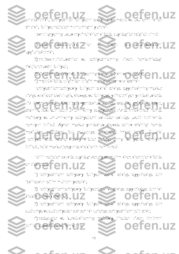 aniqlashtirish;   tarbiyachilar   faoliyatini   tashkil   etish   metod   va   usullarini   ishlab
chiqish; faoliyat natijalari monitoringini yuritish.
Texnologiyaning ustuvor yo‘nalishlari sifatida quyidagilar belgilab olindi:
1) oqilona   talabchanlik   bilan   va   o‘zaro   faol   munosabatlarni
uyg‘unlashtirish;
2) professor-o‘qituvchilar   va   tarbiyachilarning   o‘zaro   hamkorlikdagi
rivojlantiruvchi faoliyati;
3) o‘z-o‘zini boshqarish; faoliyatning tashkil etilishi va natijalari;
4) metod sifatida to‘g‘ridan-to‘g‘ri majburlashdan voz kechish.
Tarbiyachilarnitarbiyaviy   faoliyatni   tashkil   etishga   tayyorlash ning   mazkur
o‘ziga xosliklari aksiologik, shaxsga va faoliyatga yo‘naltirilgan yondashuvlarda
o‘z   aksini   topadi.   Aksiologik   yondashuv   adolat,   ezgulik,   go‘zallik,   hayot,
erkinlik,   baxt   kabi   qator   umuminsoniy   qadriyatlarni   o‘zida   birlashtiradi   hamda
ma’naviy   va   umuminsoniy   qadriyatlarni   avloddan   avlodga   uzatib   borilishida
namoyon   bo‘ladi.   Aynan   mazkur   yondashuv   shaxsda   tanlov   erkinligi   hamda
mas’uliyat   va   o‘zaro   faol   muloqotga   kirishishga   imkon   beradi.   CHunki
Tarbiyachilarda   barcha   shaxsiy   sifatlar   nafaqat   uning   faoliyatida   namoyon
bo‘ladi, balki mazkur jarayonda shakllanib ham boradi.
Tahlil natijalari asosida quyidagi zaruriy va muhim shart-sharoitlar sifatida
aniqlashtirildi:
1) Tarbiyachilarn i   tarbiyaviy   faoliyatni   tashkil   etishga   tayyorlashga   doir
fasilitatsion ta’lim muhitini yaratish;
2) Tarbiyachilarnitarbiyaviy faoliyatni tashkil etishga tayyorlashga doir ish
shaklini tanlash erkinligi;
3) Tarbiyachilarni   tarbiyaviy   faoliyatni   tashkil   etishga   tayyorlashga   doir
auditoriya va auditoriyadan tashqari ish turlariga tarbiyachilarni jalb etish;
4) pedagoglar   va   kursdoshlarning   ma’naviy   jihatdan   o‘zaro   bir-birini
qo‘llab-quvvatlashi va hamkorlik.
40 