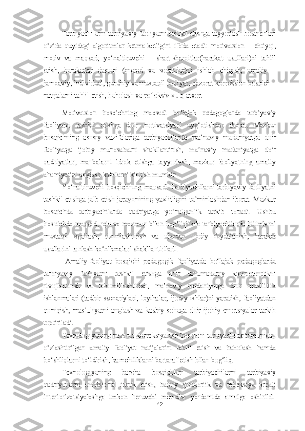 Tarbiyachilarni tarbiyaviy faoliyatni tashkil etishga tayyorlash bosqichlari
o‘zida   quyidagi   algoritmlar   ketma-ketligini   ifoda   etadi:   motivatsion   –   ehtiyoj,
motiv   va   maqsad;   yo‘naltiruvchi   –   shart-sharoitlar(harakat   usullari)ni   tahlil
etish,   harakatlar   dasturi   (metod   va   vositalar)ni   ishlab   chiqish;   amaliy   –
jamoaviy, individual, guruhiy va mustaqil faoliyat; nazorat-korreksion bosqich –
natijalarni tahlil etish, baholash va refleksiv xulq-atvor.
Motivatsion   bosqichning   maqsadi   bo‘lajak   pedagoglarda   tarbiyaviy
faoliyatni   tashkil   etishga   doir   motivatsiyani   uyg‘otishdan   iborat.   Mazkur
bosqichning   asosiy   vazifalariga   tarbiyachilarda   ma’naviy   madaniyatga   doir
faoliyatga   ijobiy   munosabatni   shakllantirish,   ma’naviy   madaniyatga   doir
qadriyatlar,   manbalarni   idrok   etishga   tayyorlash,   mazkur   faoliyatning   amaliy
ahamiyatini anglash kabilarni kiritish mumkin.
Yo‘naltiruvchi bosqichning maqsadi Tarbiyachilarni tarbiyaviy faoliyatni
tashkil etishga jalb etish jarayonining yaxlitligini ta’minlashdan iborat. Mazkur
bosqichda   tarbiyachilarda   qadriyatga   yo‘nalganlik   tarkib   topadi.   Ushbu
bosqichda maqsad, reja va mazmun bilan bog‘liqlikda tarbiyachilarda bilimlarni
mustaqil   egallash,   tizimlashtirish   va   ulardan   ijodiy   foydalanish,   harakat
usullarini tanlash ko‘nikmalari shakllantiriladi.
  Amaliy-faoliyat   bosqichi   pedagogik   faoliyatda   bo‘lajak   pedagoglarda
tarbiyaviy   faoliyatni   tashkil   etishga   doir   umumadaniy   kompetentlikni
rivojlantirish   va   takomillashtirish,   ma’naviy   madaniyatga   doir   mualliflik
ishlanmalari   (tadbir   ssenariylari,   loyihalar,  ijodiy  ishlar)ni   yaratish,   faoliyatdan
qoniqish,   mas’uliyatni   anglash   va   kasbiy   sohaga   doir   ijobiy   emotsiyalar   tarkib
toptiriladi.
Texnologiyaning nazorat-korreksiyalash bosqichi tarbiyachilar tomonidan
o‘zlashtirilgan   amaliy   faoliyat   natijalarini   tahlil   etish   va   baholash   hamda
bo‘shliqlarni to‘ldirish, kamchiliklarni bartaraf etish bilan bog‘liq.
Texnologiyaning   barcha   bosqichlari   tarbiyachilarni   tarbiyaviy
qadriyatlarni   emotsional   idrok   etish,   badiiy   ijodkorlik   va   refleksiya   orqali
interiorizatsiyalashga   imkon   beruvchi   metodlar   yordamida   amalga   oshirildi.
42 