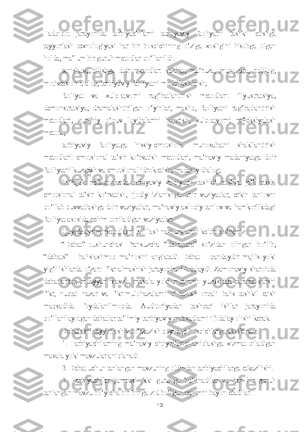 Tadqiqot   jarayonida   tarbiyachilarni   tarbiyaviy   faoliyatni   tashkil   etishga
tayyorlash   texnologiyasi   har   bir   bosqichining   o‘ziga   xosligini   hisobga   olgan
holda, ma’lum bir guruh metodlar qo‘llanildi:
tanishuv,   bilishga   doir   metodlar:   suhbat,   ma’ruza,   munozara,   polilog,
motivatsion dialog, tarbiyaviy faoliyatni modellashtirish;
faoliyat   va   xulq-atvorni   rag‘batlantirish   metodlari:   illyustratsiya,
demonstratsiya,   dramalashtirilgan   o‘yinlar,   mashq,   faoliyatni   rag‘batlantirish
metodlari,   guruhiy   o‘quv   loyihalarini   bajarish,   xulq-atvorni   refleksiyalash
metodi;
tarbiyaviy   faoliyatga   hissiy-emotsional   munosabatni   shakllantirish
metodlari:   emotsional   ta’sir   ko‘rsatish   metodlari,   ma’naviy   madaniyatga   doir
faoliyatni kuzatish va emotsional idrok etish, madaniy dialog;
bo‘lajak   pedagoglarda   tarbiyaviy   faoliyatni   tashkil   etishga   jalb   etish:
emotsional   ta’sir   ko‘rsatish,   ijodiy   izlanishga   doir   vaziyatlar,   erkin   tanlovni
qo‘llab-quvvatlashga doir vaziyatlar, ma’naviy-axloqiy tanlov va hamkorlikdagi
faoliyat asosida echim topiladigan vaziyatlar.
Quyida ayrim metodlarni qo‘llash namunalarini keltirib o‘tamiz.
“Debat”   tushunchasi   fransuzcha   “debattere”   so‘zidan   olingan   bo‘lib,
“debats”   –   bahslashmoq   ma’nosini   anglatadi.   Debat   –   qandaydir   majlis   yoki
yig‘ilishlarda  o‘zaro  fikr  almashish  jarayonini  ifodalaydi. Zamonaviy  sharoitda
debatlardan   muayyan   mavzu,   masala   yoki   muammo   yuzasidan   qarama-qarshi
fikr,   nuqtai   nazar   va   fikr-mulohazalarni   ifodalash   orqali   bahs   tashkil   etish
maqsadida   foydalanilmoqda.   Auditoriyadan   tashqari   ishlar   jarayonida
qo‘llanilayotgan debatlar ta’limiy-tarbiyaviy maqsadlarni ifodalay olishi kerak.
Debatlarni tayyorlash va o‘tkazish quyidagi bosqichlarga asoslanadi:
1.   Tarbiyachilarning   ma’naviy   ehtiyojlarini   aniqlashga   xizmat   qiladigan
masala yoki mavzular aniqlanadi. 
2. Debat uchun tanlangan mavzuning oldindan tarbiyachilarga etkazilishi. 
3.   Tarbiyachilar   jamoasi   ikki   guruhga   bo‘linadilar   va   har   bir   guruh
tanlangan mavzu bo‘yicha bir-biriga zid bo‘lgan echimni bayon etadilar. 
43 