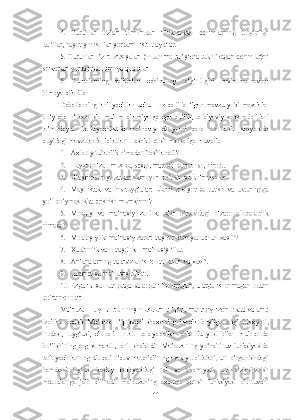 4.   Guruhlar   o‘zlari   tomonidan   ifodalangan   echimlarning   to‘g‘riligi
dalillar, hayotiy misollar yordami  isbotlaydilar.
5. Guruhlar o‘z pozitsiyalari  (muammo bo‘yicha taklif etgan echimlar)ni
spikerlari yordamida himoya qiladilar.
6 .   Guruhlarning   spikerlari   echimning   to‘g‘riligini   navbatma-navbat
himoya qiladilar.
Debatlarning tarbiyachilar  uchun qiziqarli  bo‘lgan  mavzu yoki  masalalar
bo‘yicha   o‘tkazilishi   muhim   ahamiyatga   ega   bo‘lib,   tarbiyaviy   samaradorlikni
ta’minlaydi.   Tarbiyachilarda   ma’naviy   ehtiyojni   qaror   toptirish   jarayonida
quyidagi mavzularda debatlarni tashkil etish maqsadga muvofiq:
1. Axloqiy tubanlik nimadan boshlanadi?
2. Hayot go‘zal: musiqa, sevgi, maroqli dam olish, biroq...
3. G‘ayriinsoniy illatlar: namoyon bo‘lishi va ko‘rinishlari.
4. Mayl-istak   va   his-tuyg‘ular:   ularni   me’yorida   tutish   va   ustunligiga
yo‘l qo‘ymaslikka erishish mumkinmi?
5. Moddiy   va   ma’naviy   zaiflik:   ular   o‘rtasidagi   o‘zaro   aloqadorlik
nimada?
6. Moddiy yoki ma’naviy zarar: qay biri jamiyat uchun xavfli?
7. Xudbinlik va loqaydlik – ma’naviy illat.
8. An’analarning qadrsizlanishi: oqibatlari va xavfi.
9. Internet va ma’naviy tahdid.
10. Ezgulik   va   haqiqatga   sadoqatli   bo‘lmagan,   ularga   ishonmagan   odam
qo‘rqinchlidir.
Ma’ruza – u yoki bu ilmiy masalani  to‘g‘ri, mantiqiy izchillikda va aniq
izohlab   berish.   Ma’ruza   o‘qituvchi   shaxsining   barcha   boyligi:   ongi,   hissiyoti,
irodasi,   tuyg‘usi,   e’tiqodi   orqali   tarbiyachilar   ichki   dunyosi   bilan   muloqotda
bo‘lishining eng samarali, jonli shaklidir. Ma’ruzaning yo‘naltiruv funksiyasida
tarbiyachilarning diqqati o‘quv materialining asosiy qoidalari, uni o‘rganishdagi
hamda   bo‘lg‘usi   kasbiy   faoliyatidagi   roli   va   ahamiyati,   uni   o‘zlashtirish
metodlariga   jalb   qilinadi.   ma’ruzaning   axborot   berish   funksiyasi   o‘qituvchi
44 