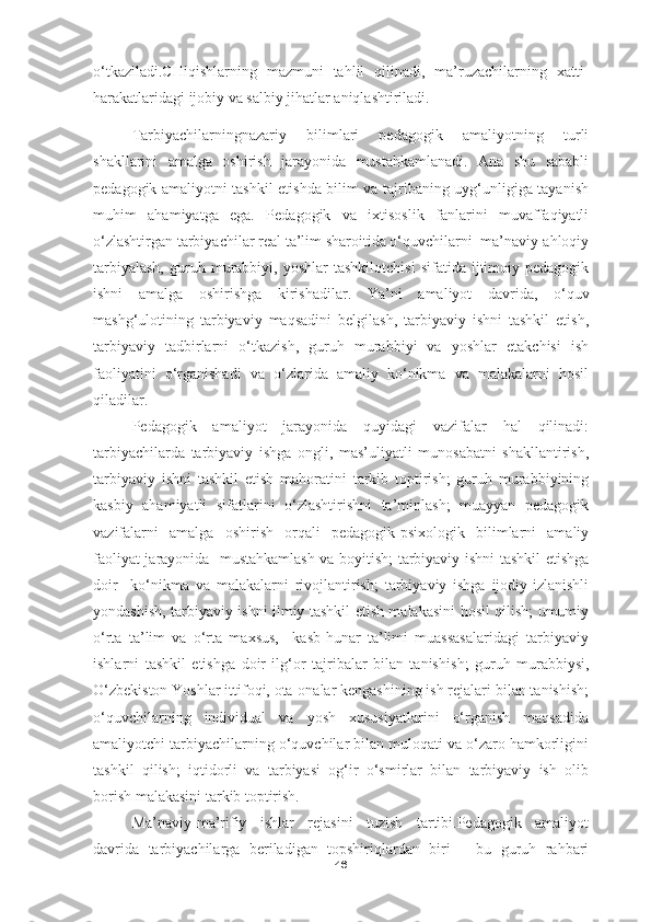 o‘tkaziladi.CHiqishlarning   mazmuni   tahlil   qilinadi,   ma’ruzachilarning   xatti-
harakatlaridagi ijobiy va salbiy jihatlar aniqlashtiriladi.
Tarbiyachilarningnazariy   bilimlari   pedagogik   amaliyotning   turli
shakllarini   amalga   oshirish   jarayonida   mustahkamlanadi.   Ana   shu   sababli
pedagogik amaliyotni tashkil etishda bilim va tajribaning uyg‘unligiga tayanish
muhim   ahamiyatga   ega.   Pedagogik   va   ixtisoslik   fanlarini   muvaffaqiyatli
o‘zlashtirgan tarbiyachilar real ta’lim sharoitida o‘quvchilarni  ma’naviy-ahloqiy
tarbiyalash,   guruh   murabbiyi,   yoshlar   tashkilotchisi   sifatida  ijtimoiy-pedagogik
ishni   amalga   oshirishga   kirishadilar.   Ya ’ ni   amaliyot   davrida,   o‘quv
mashg‘ulotining   tarbiyaviy   maqsadini   belgilash,   tarbiyaviy   ishni   tashkil   etish,
tarbiyaviy   tadbirlarni   o‘tkazish,   guruh   murabbiyi   va   yoshlar   etakchisi   ish
faoliyatini   o‘rganishadi   va   o‘zlarida   amaliy   ko‘nikma   va   malakalarni   hosil
qiladilar.
Pedagogik   amaliyot   jarayonida   quyidagi   vazifalar   hal   qilinadi:
tarbiyachilarda   tarbiyaviy   ishga   ongli,   mas’uliyatli   munosabatni   shakllantirish,
tarbiyaviy   ishni   tashkil   etish   mahoratini   tarkib   toptirish;   guruh   murabbiyining
kasbiy   ahamiyatli   sifatlarini   o‘zlashtirishni   ta’minlash;   muayyan   pedagogik
vazifalarni   amalga   oshirish   orqali   pedagogik-psixologik   bilimlarni   amaliy
faoliyat jarayonida   mustahkamlash va boyitish; tarbiyaviy ishni tashkil etishga
doir     ko‘nikma   va   malakalarni   rivojlantirish;   tarbiyaviy   ishga   ijodiy-izlanishli
yondashish, tarbiyaviy ishni ilmiy tashkil etish malakasini hosil qilish; umumiy
o‘rta   ta’lim   va   o‘rta   maxsus,     kasb-hunar   ta’limi   muassasalaridagi   tarbiyaviy
ishlarni   tashkil   etishga   doir   ilg‘or   tajribalar   bilan   tanishi sh ;   guruh   murabbiysi,
O‘zbekiston Yoshlar ittifoqi, ota-onalar kengashining ish rejalari bilan tanishish;
o‘quvchilarning   individual   va   yosh   xususiyatlarini   o‘rganish   maqsadida
amaliyotchi tarbiyachilarning o‘quvchilar bilan muloqati va o‘zaro hamkorligini
tashkil   qilish;   iqtidorli   va   tarbiyasi   og‘ir   o‘smirlar   bilan   tarbiyaviy   ish   olib
borish malakasini tarkib toptirish.
Ma’naviy-ma’rifiy   ishlar   rejasini   tuzish   tartibi.Pedagogik   amaliyot
davrida   tarbiyachilarga   beriladigan   topshiriqlardan   biri   –   bu   guruh   rahbari
46 