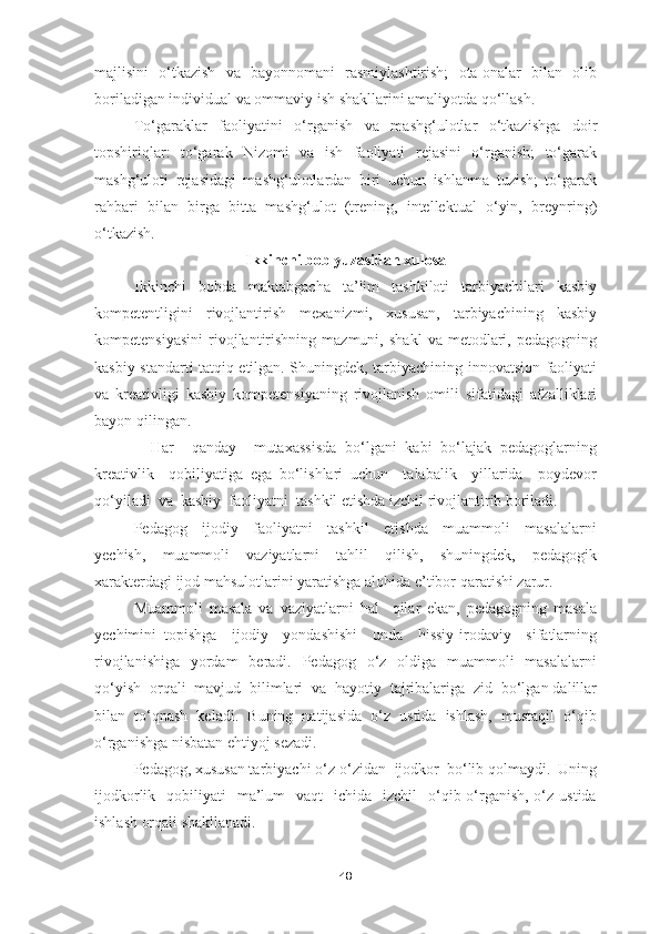 majlisini   o‘tkazish   va   bayonnomani   rasmiylashtirish;   ota-onalar   bilan   olib
boriladigan individual va ommaviy ish shakllarini amaliyotda qo‘llash.
To‘garaklar   faoliyatini   o‘rganish   va   mashg‘ulotlar   o‘tkazishga   doir
topshiriqlar:   to‘garak   Nizomi   va   ish   faoliyati   rejasini   o‘rganish;   to‘garak
mashg‘uloti   rejasidagi   mashg‘ulotlardan   biri   uchun   ishlanma   tuzish;   to‘garak
rahbari   bilan   birga   bitta   mashg‘ulot   (trening,   intellektual   o‘yin,   breynring)
o‘tkazish.
Ikkinchi bob yuzasidan xulosa
Ikkinchi   bobda   maktabgacha   ta’lim   tashkiloti   tarbiyachilari   kasbiy
kompetentligini   rivojlantirish   mexanizmi,   xususan,   tarbiyachining   kasbiy
kompetensiyasini   rivojlantirishning   mazmuni,   shakl   va  metodlari,   pedagogning
kasbiy standarti tatqiq etilgan. Shuningdek, tarbiyachining innovatsion faoliyati
va   kreativligi   kasbiy   kompetensiyaning   rivojlanish   omili   sifatidagi   afzalliklari
bayon qilingan.
    Har     qanday     mutaxassisda   bo‘lgani   kabi   bo‘lajak   pedagoglarning
kreativlik     qobiliyatiga   ega   bo‘lishlari   uchun     talabalik     yillarida     poydevor
qo‘yiladi  va  kasbiy  faoliyatni  tashkil etishda izchil rivojlantirib boriladi.
Pedagog     ijodiy     faoliyatni     tashkil     etishda     muammoli     masalalarni
yechish,     muammoli     vaziyatlarni     tahlil     qilish,     shuningdek,     pedagogik
xarakterdagi ijod mahsulotlarini yaratishga alohida e’tibor qaratishi zarur. 
Muammoli   masala   va   vaziyatlarni   hal     qilar   ekan,   pedagogning   masala
yechimini   topishga     ijodiy     yondashishi     unda     hissiy-irodaviy     sifatlarning
rivojlanishiga    yordam    beradi.   Pedagog   o‘z   oldiga   muammoli    masalalarni
qo‘yish  orqali  mavjud  bilimlari  va  hayotiy  tajribalariga  zid  bo‘lgan dalillar
bilan   to‘qnash   keladi.   Buning   natijasida   o‘z   ustida   ishlash,   mustaqil   o‘qib
o‘rganishga nisbatan ehtiyoj sezadi.
Pedagog, xususan tarbiyachi o‘z-o‘zidan  ijodkor  bo‘lib qolmaydi.  Uning
ijodkorlik   qobiliyati     ma’lum    vaqt    ichida     izchil     o‘qib-o‘rganish,  o‘z ustida
ishlash orqali shakllanadi.
48 