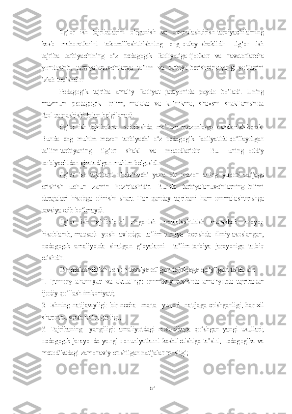 Ilg‘or     ish     tajribalarini     o‘rganish     va     ommalashtirish   tarbiyachilarning
kasb     mahoratlarini     takomillashtirishning     eng   qulay   shaklidir.     Ilg‘or     ish
tajriba     tarbiyachining     o‘z     pedagogik     faoliyatiga   ijodkor     va     navatorlarcha
yondoshib,   tarbiyalanuvchilarga   ta’lim   va   tarbiya berishning yangi yo‘llarini
izlab topishdir. 
Pedagogik   tajriba   amaliy   faoliyat   jarayonida   paydo   bo‘ladi.   Uning
mazmuni     pedagogik       bilim,     malaka     va     ko‘nikma,     shaxsni     shakllanishida
faol qatnashishi bilan belgilanadi.
Ilg‘or  ish  tajribalarni  aniqlashda  ma’lum  mezonlarga  asoslanish kerak.
Bunda  eng  muhim  mezon  tarbiyachi  o‘z  pedagogik  faoliyatida qo‘llaydigan
ta’lim-tarbiyaning     ilg‘or     shakl     va     metodlaridir.     Bu     uning   oddiy
tarbiyachidan ajratadigan muhim belgisidir. 
Ilg‘or  ish  tajribani  ifodalovchi  yana  bir  mezon  uning  yuqori natijaga
erishish     uchun     zamin     hozirlashidir.     Bunda     tarbiyalanuvchilarning   bilimi
darajalari   hisobga   olinishi   shart.   Har   qanday   tajribani   ham   ommalashtirishga
tavsiya etib bo‘lmaydi. 
Ilg‘or     ish     tajribalarni     o‘rganish     ommalashtirish     murakkab     jarayon
hisoblanib, maqsadi   yosh   avlodga   ta’lim-tarbiya   berishda   ilmiy asoslangan,
pedagogik   amaliyotda   sinalgan   g‘oyalarni     ta’lim-tarbiya   jarayoniga   tatbiq
etishdir.
Ommalashtirish uchun tavsiya etilgan tajribaga qo‘yilgan talablar:
1.   Ijtimoiy   ahamiyati   va   aktualligi:   ommaviy   ravishda   amaliyotda   tajribadan
ijodiy qo‘llash imkoniyati;
2.   Ishning   natijaviyligi:   bir   necha     marta     yuqori     natijaga   erishganligi,   har   xil
sharoitda sinab ko‘rilganligi; 
3.   Tajribaning     yangiligi:   amaliyotdagi   metodikaga   qo‘shgan   yangi   usullari;
pedagogik jarayonda yangi  qonuniyatlarni  kashf etishiga  ta’siri;  pedagogika va
metodikadagi zamonaviy erishilgan natijalar mosligi;
51 