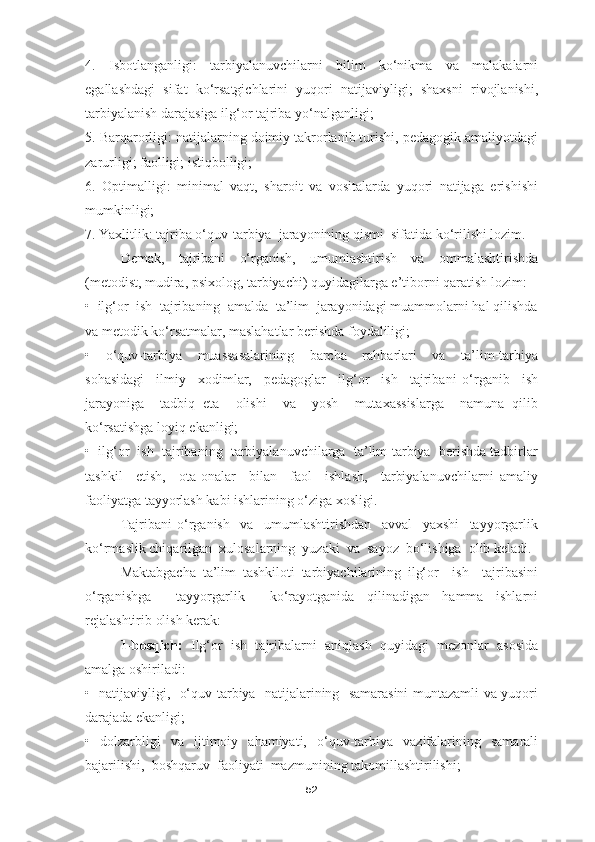 4.   Isbotlanganligi:   tarbiyalanuvchilarni   bilim   ko‘nikma   va   malakalarni
egallashdagi   sifat   ko‘rsatgichlarini   yuqori   natijaviyligi;   shaxsni   rivojlanishi,
tarbiyalanish darajasiga ilg‘or tajriba yo‘nalganligi;
5. Barqarorligi: natijalarning doimiy takrorlanib turishi, pedagogik amaliyotdagi
zarurligi; faolligi; istiqbolligi;
6.   Optimalligi:   minimal   vaqt,   sharoit   va   vositalarda   yuqori   natijaga   erishishi
mumkinligi;
7. Yaxlitlik: tajriba o‘quv-tarbiya  jarayonining qismi  sifatida ko‘rilishi lozim.
Demak,   tajribani   o‘rganish,   umumlashtirish   va   ommalashtirishda
(metodist, mudira, psixolog, tarbiyachi) quyidagilarga e’tiborni qaratish lozim:
•  ilg‘or  ish  tajribaning  amalda  ta’lim  jarayonidagi muammolarni hal qilishda
va metodik ko‘rsatmalar, maslahatlar berishda foydaliligi;
•     o‘quv-tarbiya     muassasalarining     barcha     rahbarlari     va     ta’lim-tarbiya
sohasidagi     ilmiy     xodimlar,     pedagoglar     ilg‘or     ish     tajribani   o‘rganib     ish
jarayoniga     tadbiq   eta     olishi     va     yosh     mutaxassislarga     namuna   qilib
ko‘rsatishga loyiq ekanligi;
•  ilg‘or  ish  tajribaning  tarbiyalanuvchilarga  ta’lim-tarbiya  berishda tadbirlar
tashkil     etish,     ota-onalar     bilan     faol     ishlash,     tarbiyalanuvchilarni   amaliy
faoliyatga tayyorlash kabi ishlarining o‘ziga xosligi.
Tajribani   o‘rganish     va     umumlashtirishdan     avval     yaxshi     tayyorgarlik
ko‘rmaslik chiqarilgan  xulosalarning  yuzaki  va  sayoz  bo‘lishiga  olib keladi. 
Maktabgacha   ta’lim   tashkiloti   tarbiyachilarining   ilg‘or     ish     tajribasini
o‘rganishga     tayyorgarlik     ko‘rayotganida   qilinadigan   hamma   ishlarni
rejalashtirib olish kerak: 
1-bosqich:   Ilg‘or   ish   tajribalarni   aniqlash   quyidagi   mezonlar   asosida
amalga oshiriladi:
•   natijaviyligi,   o‘quv-tarbiya   natijalarining   samarasini muntazamli va yuqori
darajada ekanligi;
•   dolzarbligi   va   ijtimoiy   ahamiyati,   o‘quv-tarbiya   vazifalarining   samarali
bajarilishi,  boshqaruv  faoliyati  mazmunining takomillashtirilishi;
52 