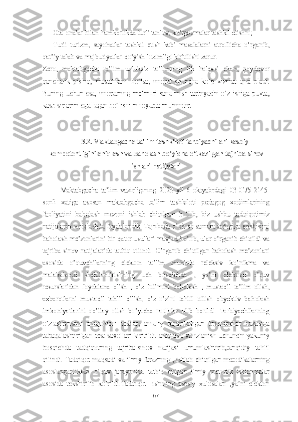 - Ota-onalar bilan hamkorlikda turli tanlov, ko‘rgazmalar tashkil etishni;
- Turli   turizm,   sayohatlar   tashkil   etish   kabi   masalalarni   atroflicha   o‘rganib,
qat’iy talab va majburiyatlar qo‘yish lozimligi kiritilishi zarur.
Zero,   maktabgacha   ta’lim   uzluksiz   ta’limning   ilk   halqasi   ekan,   poydevor
qanchalik   pishiq,   mustahkam   bo‘lsa,   imorat   shuncha   ko‘p   xizmat   qila   oladi.
Buning   uchun   esa,   imoratning   me’mori   sanalmish   tarbiyachi   o‘z   ishiga   puxta,
kasb sirlarini egallagan bo‘lishi nihoyatda muhimdir.
3.2.  Maktabgacha ta’lim tashkiloti tarbiyachilari kasbiy
kompetentligini aniqlash va baholash  bo‘yicha o‘tkazilgan tajriba-sinov
ishlari natijalari
Maktabgacha   ta’lim   vazirligining   2020   yil   6   oktyabrdagi   03-01/5-2145-
sonli   xatiga   asosan   maktabgacha   ta’lim   tashkiloti   pedagog   xodimlarining
faoliyatini   baholash   mezoni   ishlab   chiqilgan   bo‘lib,   biz   ushbu   tadqiqotimiz
natijalarini aniqlashda foydalandik. Tajribada o’qitish samaradorligiga erishishni
baholash me’zonlarini bir qator usullari mavjud bo’lib, ular o’rganib chiqildi va
tajriba-sinov  natijalarida tatbiq  qilindi.  O’rganib  chiqilgan baholash   me’zonlari
asosida   o’quvchilarning   elekton   ta’lim   muhitda   releksiv   ko’nikma   va
malakalarini   shakllantirishning   uch   bosqichda   ,   ya’ni   elektron   o’quv
resurslaridan   foydalana   olish   ,   o’z   bilimini   baholash   ,   mustaqil   ta’lim   olish,
axbarotlarni   mustaqil   tahlil   qilish,   o’z-o’zini   tahlil   qilish   obyektiv   baholash
imkoniyatlarini   qo’llay   olish   bo’yicha   natijalar   olib   borildi.   Tarbiyachilarning
o’zlashtirishni   aniqlovchi   testlar,   amaliy   bajariladigan   topshiriqlar   bazasiga
tabaqalashtirilgan   test   savollari   kiritildi.   aniqlash   va   izlanish   uchunchi   yakuniy
bosqichda   tadqiqotning   tajriba-sinov   natijasi   umumlashtirib,tanqidiy   tahlil
qilindi. Tadqiqot maqsadi va ilmiy farazning , ishlab chiqilgan metodikalarning
asoslanganliklari   o’quv   jarayonida   tatbiq   etilgan   ilmiy   metodik   ishlanmalar
asosida   tekshirilib   ko’rildi.Tadqiqot     ishining   asosiy   xulosalari   ,ya’ni   elekton
57 