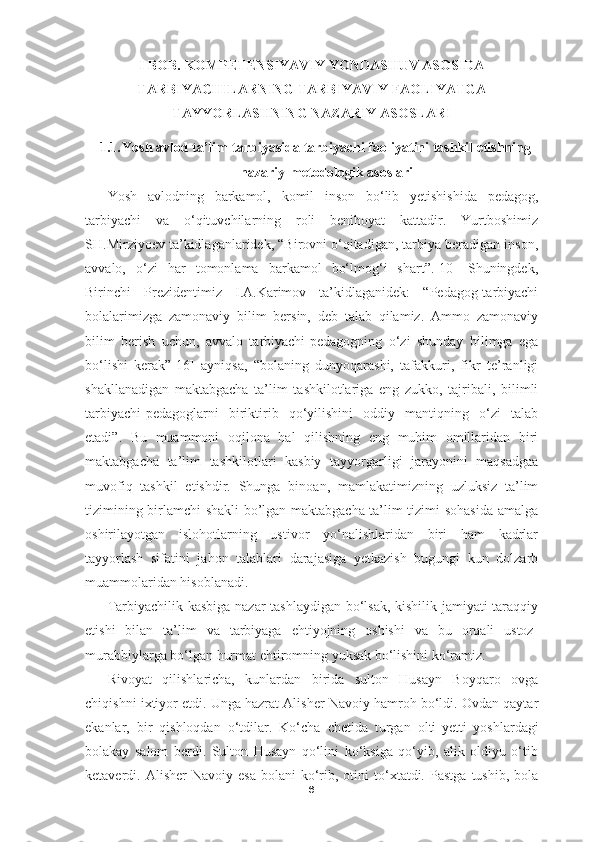 I   BOB. KOMPETENSIYAVIY YONDASHUV ASOSIDA
TARBIYACHILARNING TARBIYAVIY FAOLIYATGA
TAYYORLASHNING NAZARIY ASOSLARI
1.1. Yosh avlod ta’lim-tarbiyasida tarbiyachi faoliyatini tashkil etishning
nazariy-metodologik asoslari
Yosh   avlodning   barkamol,   komil   inson   bo‘lib   yetishishida   pedagog,
tarbiyachi   va   o‘qituvchilarning   roli   benihoyat   kattadir.   Yurtboshimiz
SH.Mirziyoev ta’kidlaganlaridek, “Birovni o‘qitadigan, tarbiya beradigan inson,
avvalo,   o‘zi   har   tomonlama   barkamol   bo‘lmog‘i   shart”.[10]   Shuningdek,
Birinchi   Prezidentimiz   I.A.Karimov   ta’kidlaganidek:   “Pedagog-tarbiyachi
bolalarimizga   zamonaviy   bilim   bersin,   deb   talab   qilamiz.   Ammo   zamonaviy
bilim   berish   uchun,   avvalo   tarbiyachi-pedagogning   o‘zi   shunday   bilimga   ega
bo‘lishi   kerak”[16]   ayniqsa,   “bolaning   dunyoqarashi,   tafakkuri,   fikr   te’ranligi
shakllanadigan   maktabgacha   ta’lim   tashkilotlariga   eng   zukko,   tajribali,   bilimli
tarbiyachi-pedagoglarni   biriktirib   qo‘yilishini   oddiy   mantiqning   o‘zi   talab
etadi”.   Bu   muammoni   oqilona   hal   qilishning   eng   muhim   omillaridan   biri
maktabgacha   ta’lim   tashkilotlari   kasbiy   tayyorgarligi   jarayonini   maqsadgaa
muvofiq   tashkil   etishdir.   Shunga   binoan,   mamlakatimizning   uzluksiz   ta’lim
tizimining birlamchi shakli bo’lgan maktabgacha ta’lim tizimi sohasida amalga
oshirilayotgan   islohotlarning   ustivor   yo‘nalishlaridan   biri   ham   kadrlar
tayyorlash   sifatini   jahon   talablari   darajasiga   yetkazish   bugungi   kun   dolzarb
muammolaridan hisoblanadi.
Tarbiyachilik kasbiga nazar tashlaydigan bo‘lsak, kishilik jamiyati taraqqiy
etishi   bilan   ta’lim   va   tarbiyaga   ehtiyojning   oshishi   va   bu   orqali   ustoz-
murabbiylarga bo‘lgan hurmat ehtiromning yuksak bo‘lishini ko‘ramiz.
Rivoyat   qilishlaricha,   kunlardan   birida   sulton   Husayn   Boyqaro   ovga
chiqishni ixtiyor etdi. Unga hazrat Alisher Navoiy hamroh bo‘ldi. Ovdan qaytar
ekanlar,   bir   qishloqdan   o‘tdilar.   Ko‘cha   chetida   turgan   olti- y etti   yoshlardagi
bolakay   salom   berdi.   Sulton   Husayn   qo‘lini   ko‘ksiga   qo‘yib,   alik   oldiyu   o‘tib
ketaverdi.  Alisher   Navoiy  esa   bolani   ko‘rib,  otini   to‘xtatdi.  Pastga   tushib,  bola
6 