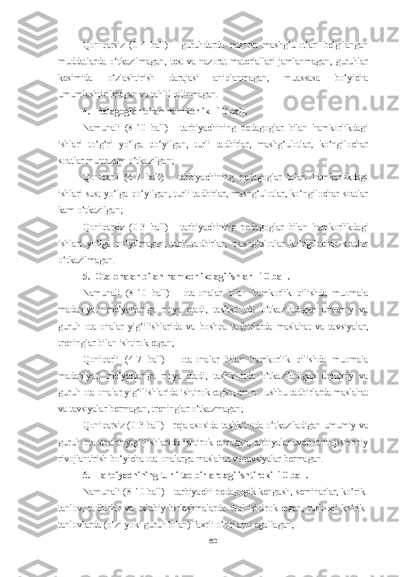 Qoniqarsiz   (0-4   ball)   -   guruhdarda   nazorat   mashg‘ulotlari   belgilangan
muddatlarda   o‘tkazilmagan,   test  va  nazorat  materiallari   jamlanmagan,   guruhlar
kesimida   o‘zlashtirish   darajasi   aniqlanmagan,   muassasa   bo‘yicha
umumlashtirilmagan va tahlil qilinmagan.
4. Pedagoglar bilan hamkorlik - 10 ball.
Namunali   (8-10   ball)   -   tarbiyachining   pedagoglar   bilan   hamkorlikdagi
ishlari   to‘g‘ri   yo‘lga   qo‘yilgan,   turli   tadbirlar,   mashg‘ulotlar,   ko‘ngilochar
soatlar muntazam o‘tkazilgan;
Qoniqarli   (4-7   ball)   -   tarbiyachining   pedagoglar   bilan   hamkorlikdagi
ishlari  sust  yo‘lga qo‘yilgan, turli  tadbirlar, mashg‘ulotlar, ko‘ngilochar  soatlar
kam o‘tkazilgan;
Qoniqarsiz   (0-3   ball)   -   tarbiyachining   pedagoglar   bilan   hamkorlikdagi
ishlari   yo‘lga   qo‘yilmagan,   turli   tadbirlar,   mashg‘ulotlar   ko‘ngilochar   soatlar
o‘tkazilmagan.
5. Ota-onalar bilan hamkorlikdagi ishlar - 10 ball.
Namunali   (8-10   ball)   -   ota-onalar   bilan   hamkorlik   qilishda   muomala
madaniyati   me’yorlariga   rioya   etadi,   tashkilotda   o‘tkaziladigan   umumiy   va
guruh   ota-onalar   yig‘ilishlarida   va   boshqa   tadbirlarda   maslahat   va   tavsiyalar,
treninglar bilan ishtirok etgan;
Qoniqarli   (4-7   ball)   -   ota-onalar   bilan   hamkorlik   qilishda   muomala
madaniyati   me’yorlariga   rioya   etadi,   tashkilotda   o‘tkaziladigan   umumiy   va
guruh ota-onalar yig‘ilishlarida ishtirok etgan, ammo ushbu tadbirlarda maslahat
va tavsiyalar bermagan, treninglar o‘tkazmagan;
Qoniqarsiz (0-3 ball) - reja asosida tashkilotda o‘tkaziladigan umumiy va
guruh  ota-onalar   yig‘ilishlarida  ishtirok  etmagan,   tarbiyalanuvchilarni  jismoniy
rivojlantirish bo‘yicha ota-onalarga maslahat va tavsiyalar bermagan.
6. Tarbiyachining turli tadbirlardagi ishtiroki -10 ball.
Namunali (8-10 ball) - tarbiyachi pedagogik kengash, seminarlar, ko‘rik-
tanlov,   tadbirlar   va   uslubiy   birlashmalarda   faol   ishtirok   etgan,   turli   xil   ko‘rik-
tanlovlarda (o‘zi yoki guruh bilan) faxrli o‘rinlarni egallagan;
60 